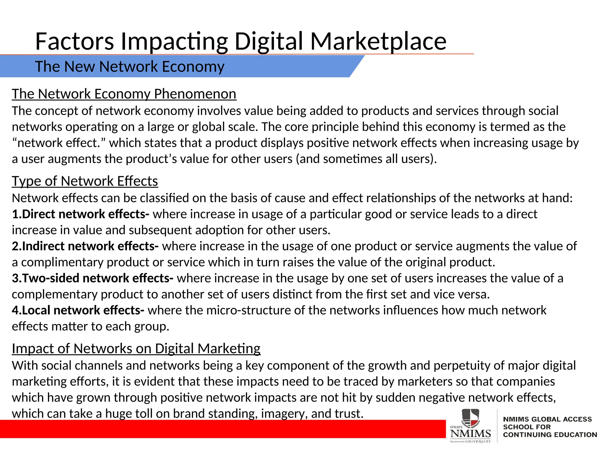 Factors Impacting Digital Marketplace
The New Network Economy
The Network Economy Phenomenon
The concept of network economy involves value being added to products and services through social
networks operating on a large or global scale. The core principle behind this economy is termed as the
“network effect.” which states that a product displays positive network effects when increasing usage by
a user augments the product’s value for other users (and sometimes all users).
Type of Network Effects
Network effects can be classified on the basis of cause and effect relationships of the networks at hand:
1.Direct network effects- where increase in usage of a particular good or service leads to a direct
increase in value and subsequent adoption for other users.
2.Indirect network effects- where increase in the usage of one product or service augments the value of
a complimentary product or service which in turn raises the value of the original product.
3.Two-sided network effects- where increase in the usage by one set of users increases the value of a
complementary product to another set of users distinct from the first set and vice versa.
4.Local network effects- where the micro-structure of the networks influences how much network
effects matter to each group.
Impact of Networks on Digital Marketing
With social channels and networks being a key component of the growth and perpetuity of major digital
marketing efforts, it is evident that these impacts need to be traced by marketers so that companies
which have grown through positive network impacts are not hit by sudden negative network effects,
which can take a huge toll on brand standing, imagery, and trust.
 