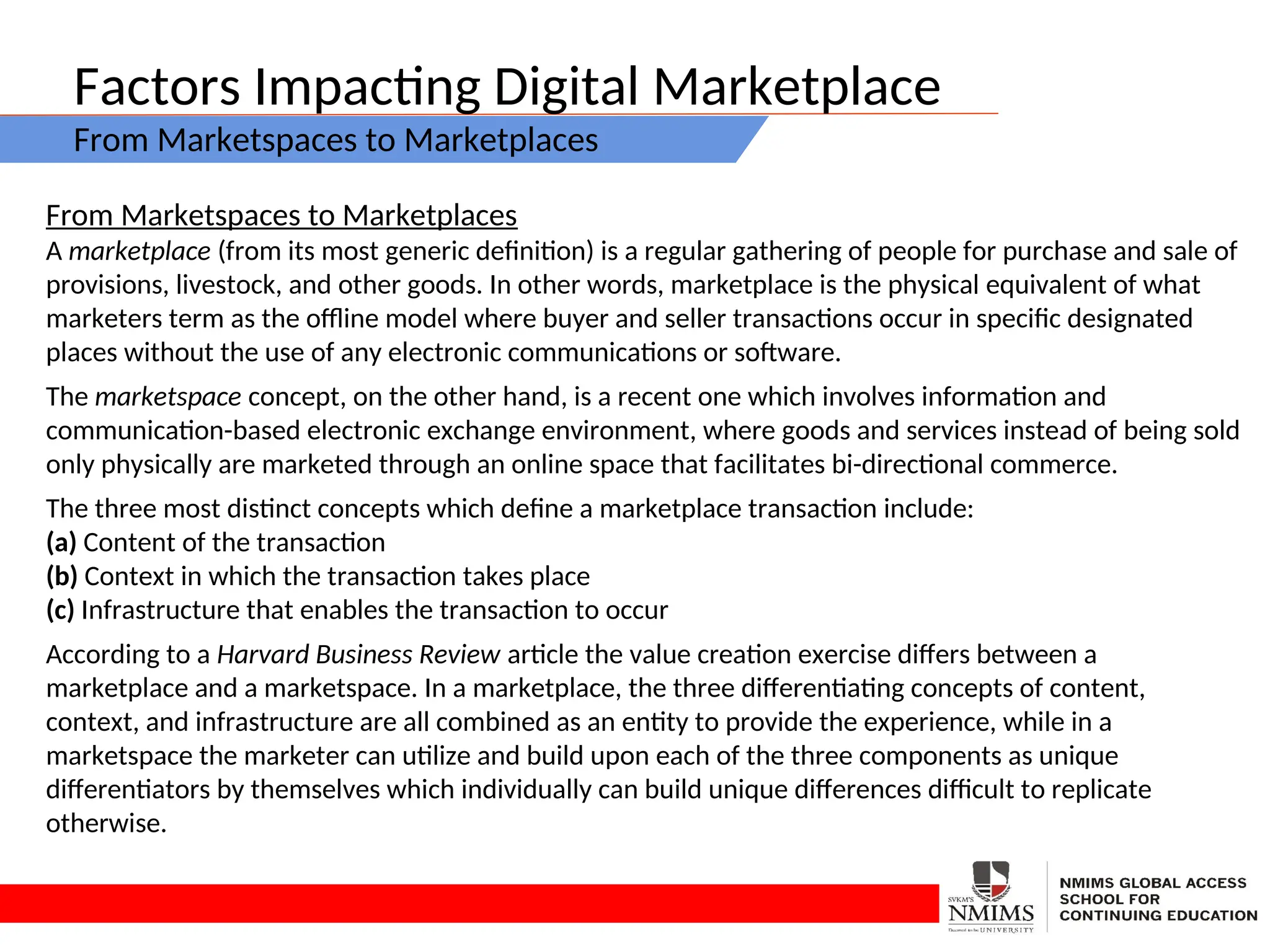 Factors Impacting Digital Marketplace
From Marketspaces to Marketplaces
From Marketspaces to Marketplaces
A marketplace (from its most generic definition) is a regular gathering of people for purchase and sale of
provisions, livestock, and other goods. In other words, marketplace is the physical equivalent of what
marketers term as the offline model where buyer and seller transactions occur in specific designated
places without the use of any electronic communications or software.
The marketspace concept, on the other hand, is a recent one which involves information and
communication-based electronic exchange environment, where goods and services instead of being sold
only physically are marketed through an online space that facilitates bi-directional commerce.
The three most distinct concepts which define a marketplace transaction include:
(a) Content of the transaction
(b) Context in which the transaction takes place
(c) Infrastructure that enables the transaction to occur
According to a Harvard Business Review article the value creation exercise differs between a
marketplace and a marketspace. In a marketplace, the three differentiating concepts of content,
context, and infrastructure are all combined as an entity to provide the experience, while in a
marketspace the marketer can utilize and build upon each of the three components as unique
differentiators by themselves which individually can build unique differences difficult to replicate
otherwise.
 