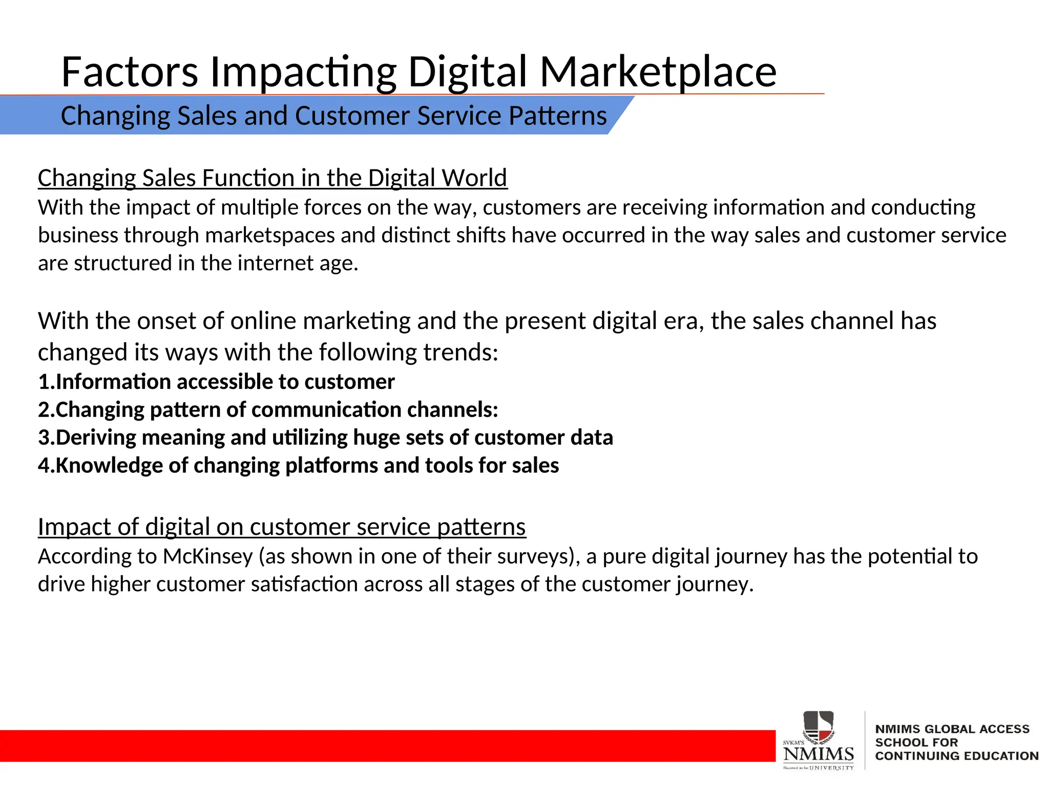 Factors Impacting Digital Marketplace
Changing Sales and Customer Service Patterns
Changing Sales Function in the Digital World
With the impact of multiple forces on the way, customers are receiving information and conducting
business through marketspaces and distinct shifts have occurred in the way sales and customer service
are structured in the internet age.
With the onset of online marketing and the present digital era, the sales channel has
changed its ways with the following trends:
1.Information accessible to customer
2.Changing pattern of communication channels:
3.Deriving meaning and utilizing huge sets of customer data
4.Knowledge of changing platforms and tools for sales
Impact of digital on customer service patterns
According to McKinsey (as shown in one of their surveys), a pure digital journey has the potential to
drive higher customer satisfaction across all stages of the customer journey.
 