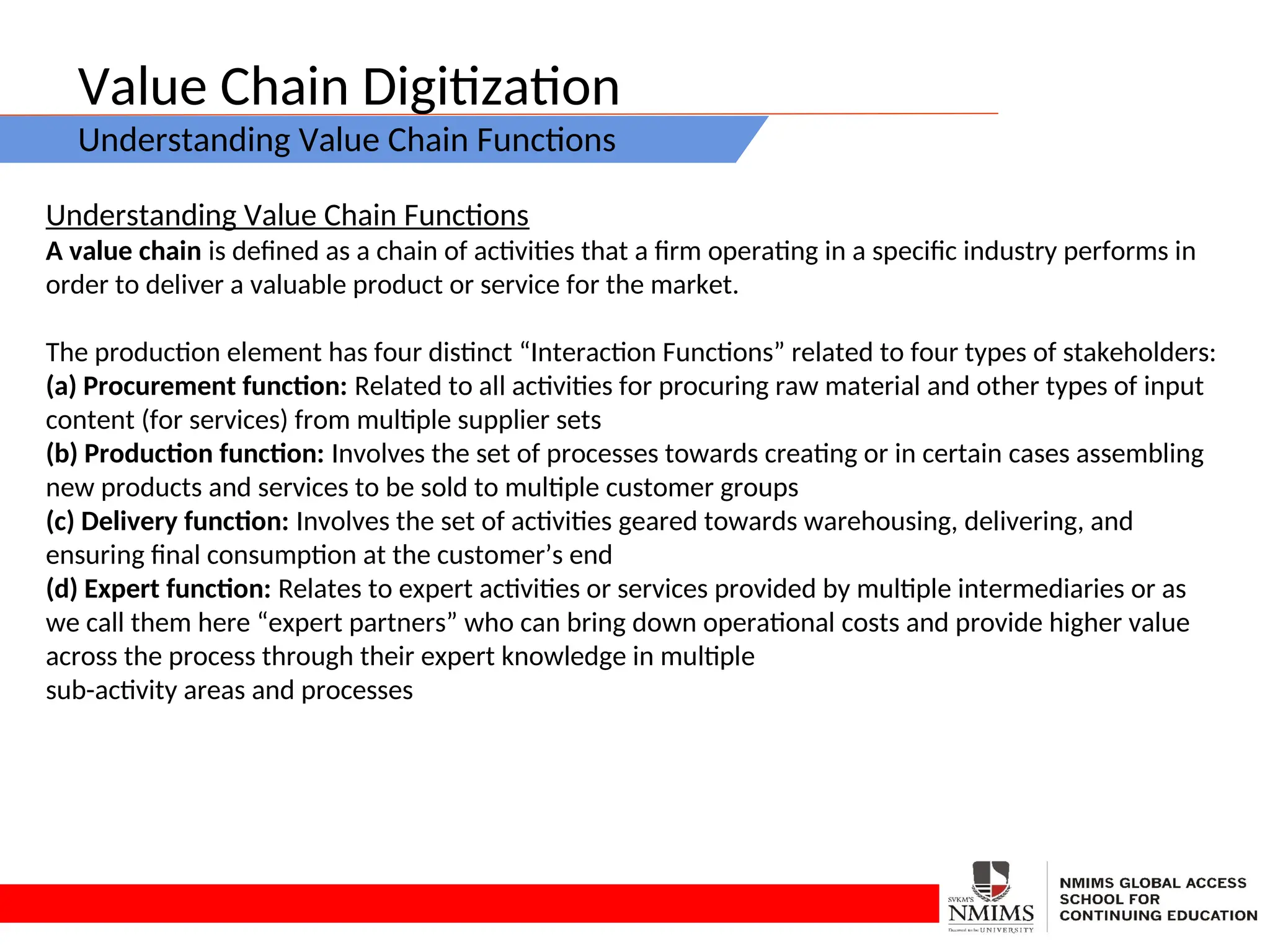 Value Chain Digitization
Understanding Value Chain Functions
Understanding Value Chain Functions
A value chain is defined as a chain of activities that a firm operating in a specific industry performs in
order to deliver a valuable product or service for the market.
The production element has four distinct “Interaction Functions” related to four types of stakeholders:
(a) Procurement function: Related to all activities for procuring raw material and other types of input
content (for services) from multiple supplier sets
(b) Production function: Involves the set of processes towards creating or in certain cases assembling
new products and services to be sold to multiple customer groups
(c) Delivery function: Involves the set of activities geared towards warehousing, delivering, and
ensuring final consumption at the customer’s end
(d) Expert function: Relates to expert activities or services provided by multiple intermediaries or as
we call them here “expert partners” who can bring down operational costs and provide higher value
across the process through their expert knowledge in multiple
sub-activity areas and processes
 