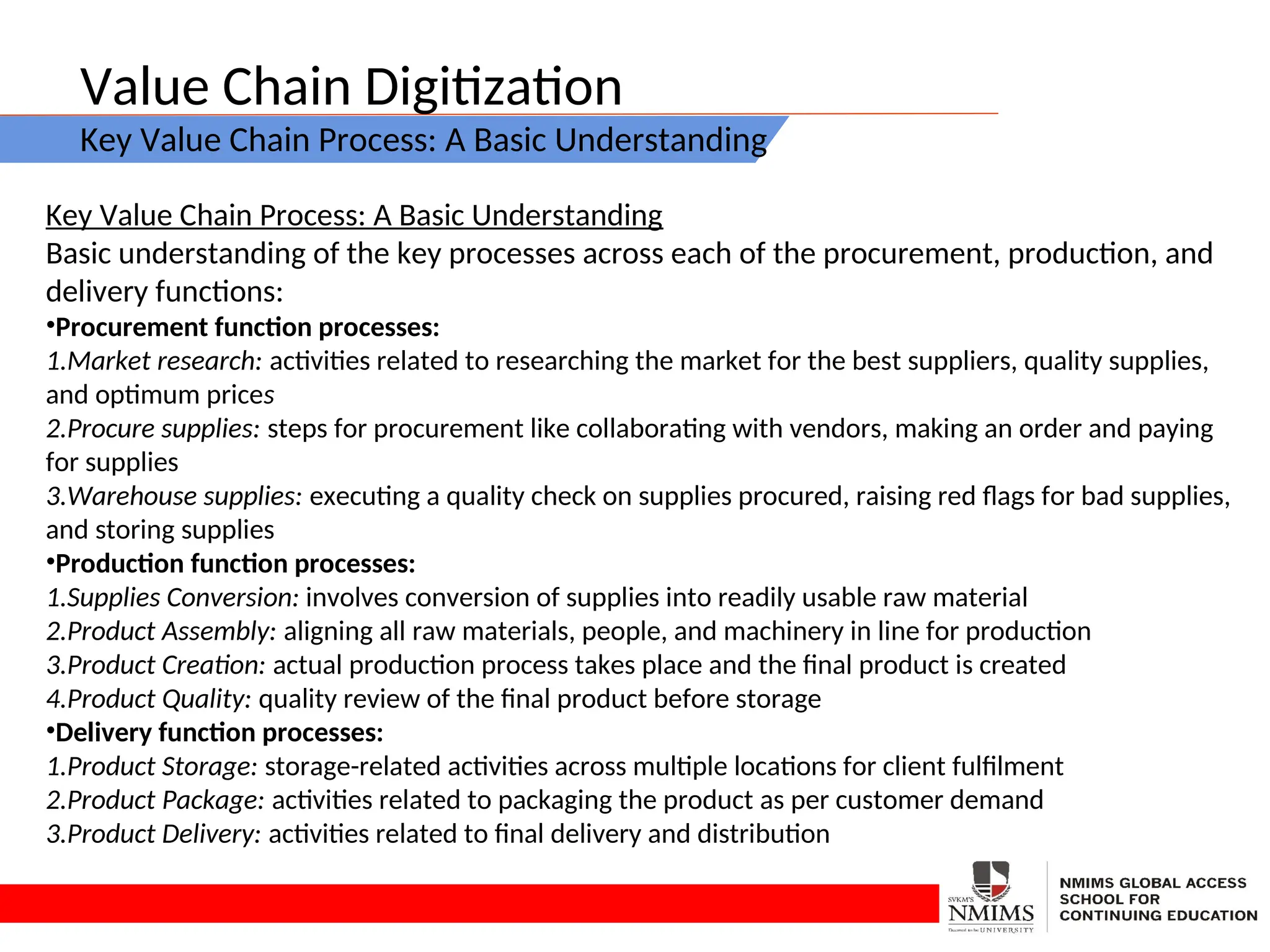Value Chain Digitization
Key Value Chain Process: A Basic Understanding
Key Value Chain Process: A Basic Understanding
Basic understanding of the key processes across each of the procurement, production, and
delivery functions:
•Procurement function processes:
1.Market research: activities related to researching the market for the best suppliers, quality supplies,
and optimum prices
2.Procure supplies: steps for procurement like collaborating with vendors, making an order and paying
for supplies
3.Warehouse supplies: executing a quality check on supplies procured, raising red flags for bad supplies,
and storing supplies
•Production function processes:
1.Supplies Conversion: involves conversion of supplies into readily usable raw material
2.Product Assembly: aligning all raw materials, people, and machinery in line for production
3.Product Creation: actual production process takes place and the final product is created
4.Product Quality: quality review of the final product before storage
•Delivery function processes:
1.Product Storage: storage-related activities across multiple locations for client fulfilment
2.Product Package: activities related to packaging the product as per customer demand
3.Product Delivery: activities related to final delivery and distribution
 