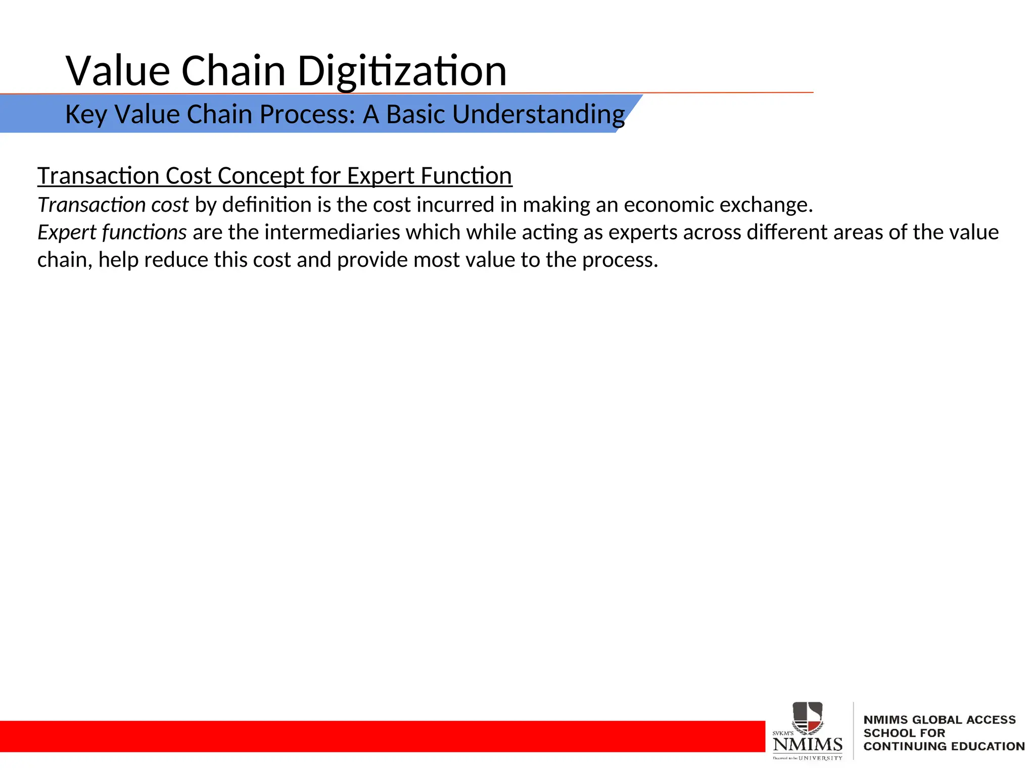 Value Chain Digitization
Key Value Chain Process: A Basic Understanding
Transaction Cost Concept for Expert Function
Transaction cost by definition is the cost incurred in making an economic exchange.
Expert functions are the intermediaries which while acting as experts across different areas of the value
chain, help reduce this cost and provide most value to the process.
 