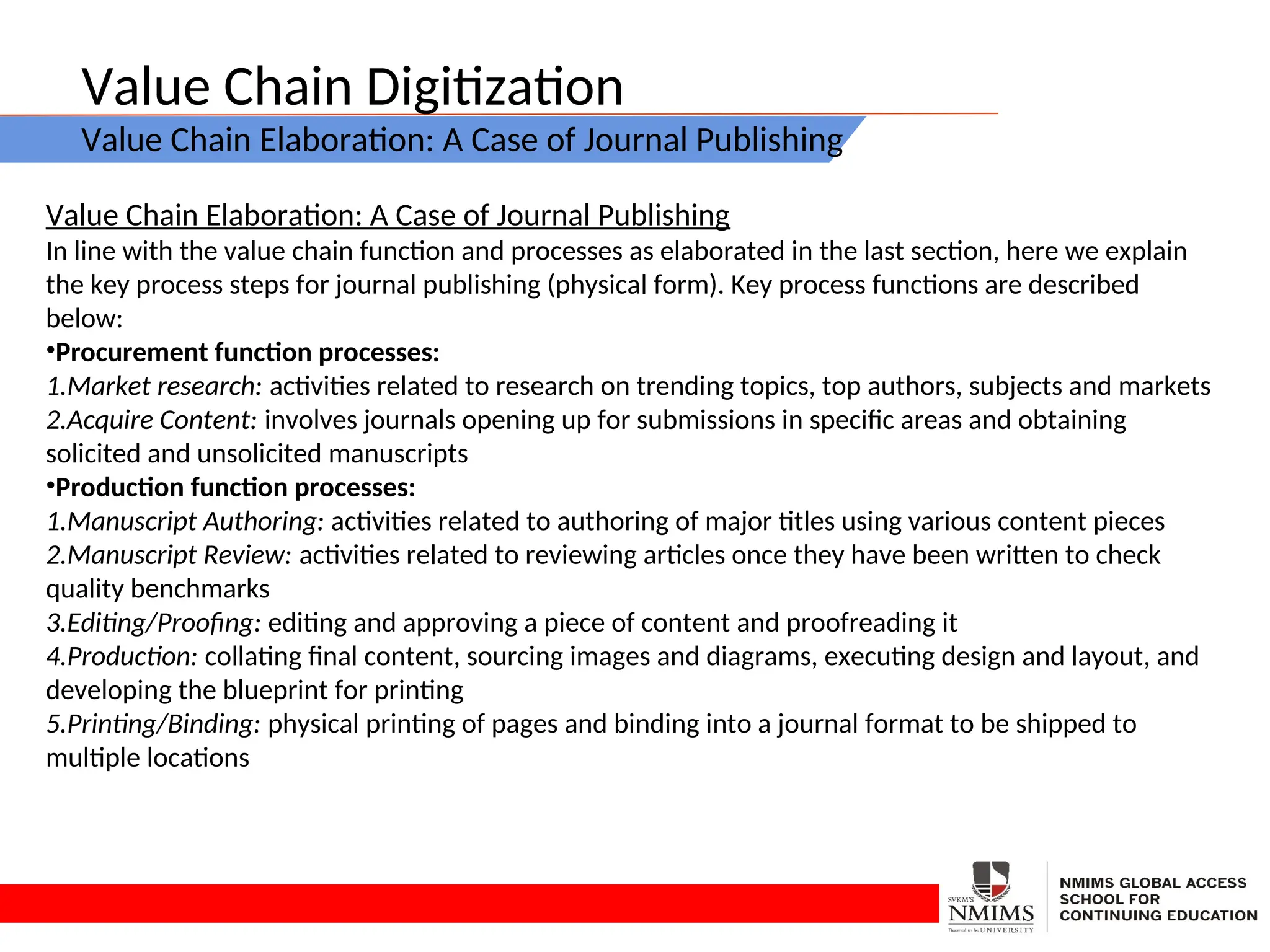 Value Chain Digitization
Value Chain Elaboration: A Case of Journal Publishing
Value Chain Elaboration: A Case of Journal Publishing
In line with the value chain function and processes as elaborated in the last section, here we explain
the key process steps for journal publishing (physical form). Key process functions are described
below:
•Procurement function processes:
1.Market research: activities related to research on trending topics, top authors, subjects and markets
2.Acquire Content: involves journals opening up for submissions in specific areas and obtaining
solicited and unsolicited manuscripts
•Production function processes:
1.Manuscript Authoring: activities related to authoring of major titles using various content pieces
2.Manuscript Review: activities related to reviewing articles once they have been written to check
quality benchmarks
3.Editing/Proofing: editing and approving a piece of content and proofreading it
4.Production: collating final content, sourcing images and diagrams, executing design and layout, and
developing the blueprint for printing
5.Printing/Binding: physical printing of pages and binding into a journal format to be shipped to
multiple locations
 