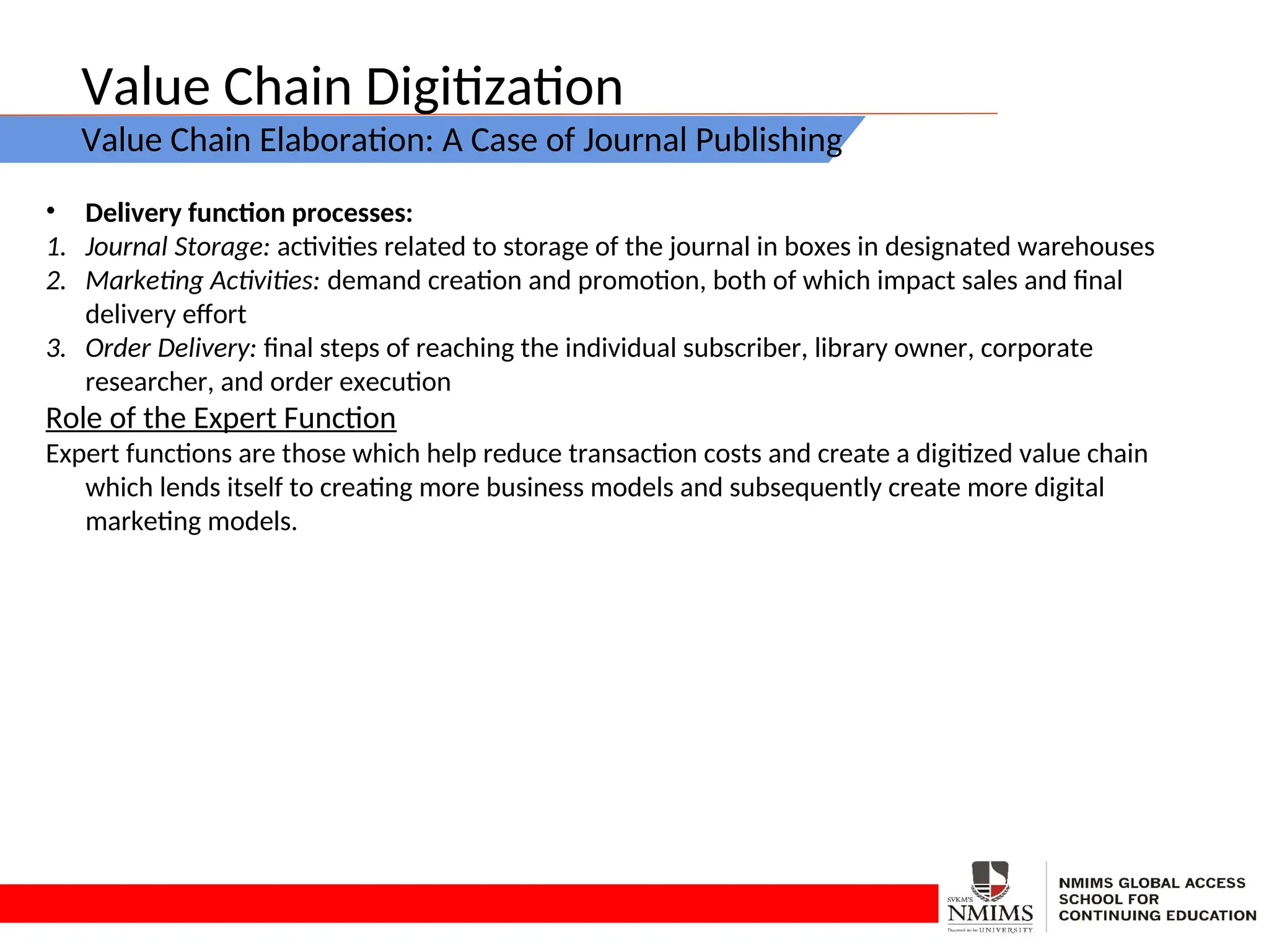 Value Chain Digitization
Value Chain Elaboration: A Case of Journal Publishing
• Delivery function processes:
1. Journal Storage: activities related to storage of the journal in boxes in designated warehouses
2. Marketing Activities: demand creation and promotion, both of which impact sales and final
delivery effort
3. Order Delivery: final steps of reaching the individual subscriber, library owner, corporate
researcher, and order execution
Role of the Expert Function
Expert functions are those which help reduce transaction costs and create a digitized value chain
which lends itself to creating more business models and subsequently create more digital
marketing models.
 
