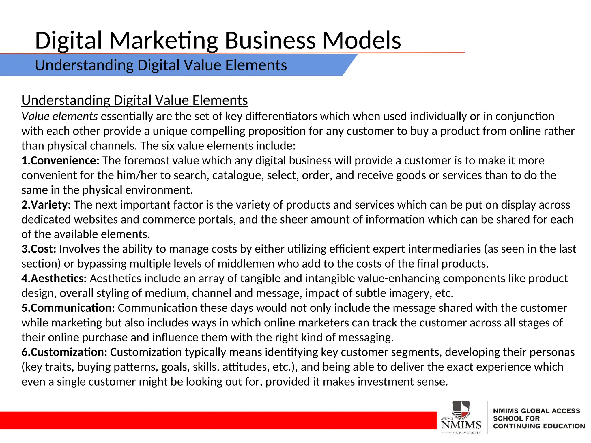 Digital Marketing Business Models
Understanding Digital Value Elements
Understanding Digital Value Elements
Value elements essentially are the set of key differentiators which when used individually or in conjunction
with each other provide a unique compelling proposition for any customer to buy a product from online rather
than physical channels. The six value elements include:
1.Convenience: The foremost value which any digital business will provide a customer is to make it more
convenient for the him/her to search, catalogue, select, order, and receive goods or services than to do the
same in the physical environment.
2.Variety: The next important factor is the variety of products and services which can be put on display across
dedicated websites and commerce portals, and the sheer amount of information which can be shared for each
of the available elements.
3.Cost: Involves the ability to manage costs by either utilizing efficient expert intermediaries (as seen in the last
section) or bypassing multiple levels of middlemen who add to the costs of the final products.
4.Aesthetics: Aesthetics include an array of tangible and intangible value-enhancing components like product
design, overall styling of medium, channel and message, impact of subtle imagery, etc.
5.Communication: Communication these days would not only include the message shared with the customer
while marketing but also includes ways in which online marketers can track the customer across all stages of
their online purchase and influence them with the right kind of messaging.
6.Customization: Customization typically means identifying key customer segments, developing their personas
(key traits, buying patterns, goals, skills, attitudes, etc.), and being able to deliver the exact experience which
even a single customer might be looking out for, provided it makes investment sense.
 