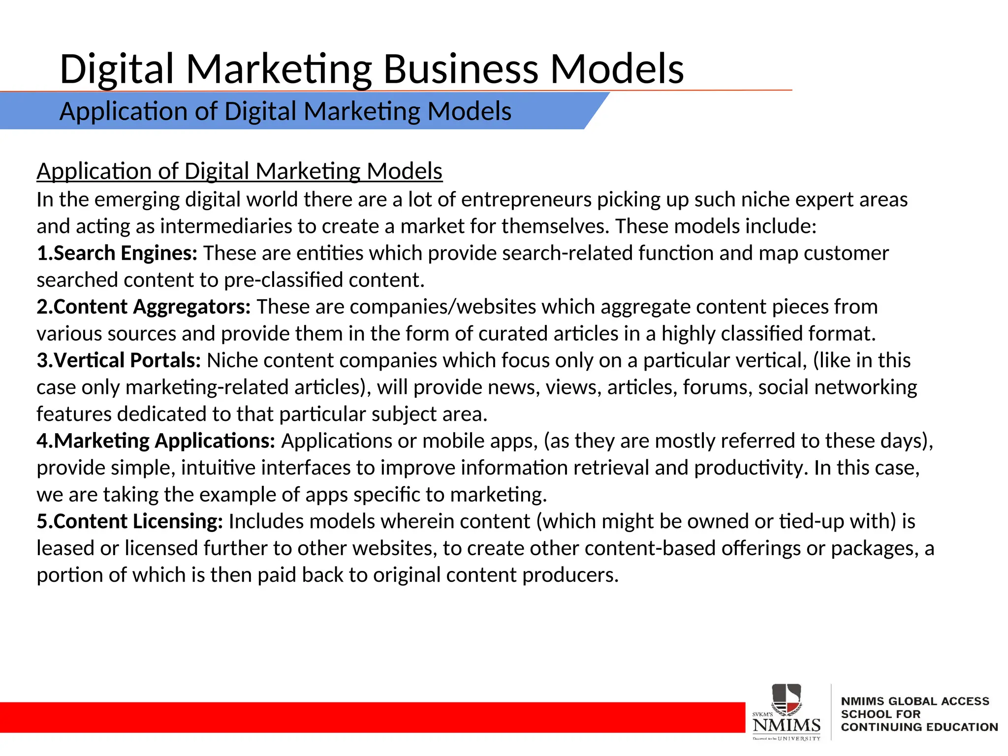 Digital Marketing Business Models
Application of Digital Marketing Models
Application of Digital Marketing Models
In the emerging digital world there are a lot of entrepreneurs picking up such niche expert areas
and acting as intermediaries to create a market for themselves. These models include:
1.Search Engines: These are entities which provide search-related function and map customer
searched content to pre-classified content.
2.Content Aggregators: These are companies/websites which aggregate content pieces from
various sources and provide them in the form of curated articles in a highly classified format.
3.Vertical Portals: Niche content companies which focus only on a particular vertical, (like in this
case only marketing-related articles), will provide news, views, articles, forums, social networking
features dedicated to that particular subject area.
4.Marketing Applications: Applications or mobile apps, (as they are mostly referred to these days),
provide simple, intuitive interfaces to improve information retrieval and productivity. In this case,
we are taking the example of apps specific to marketing.
5.Content Licensing: Includes models wherein content (which might be owned or tied-up with) is
leased or licensed further to other websites, to create other content-based offerings or packages, a
portion of which is then paid back to original content producers.
 
