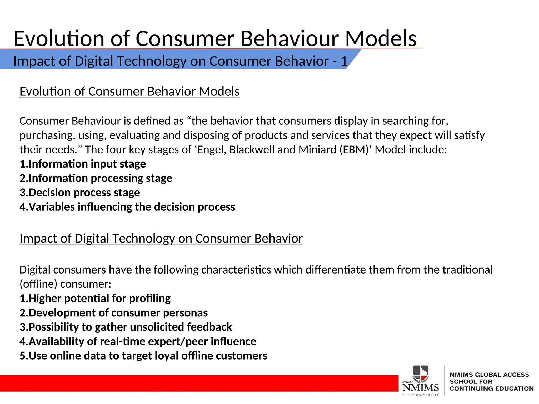 Evolution of Consumer Behaviour Models
Impact of Digital Technology on Consumer Behavior - 1
Evolution of Consumer Behavior Models
Consumer Behaviour is defined as “the behavior that consumers display in searching for,
purchasing, using, evaluating and disposing of products and services that they expect will satisfy
their needs.” The four key stages of ‘Engel, Blackwell and Miniard (EBM)’ Model include:
1.Information input stage
2.Information processing stage
3.Decision process stage
4.Variables influencing the decision process
Impact of Digital Technology on Consumer Behavior
Digital consumers have the following characteristics which differentiate them from the traditional
(offline) consumer:
1.Higher potential for profiling
2.Development of consumer personas
3.Possibility to gather unsolicited feedback
4.Availability of real-time expert/peer influence
5.Use online data to target loyal offline customers
 