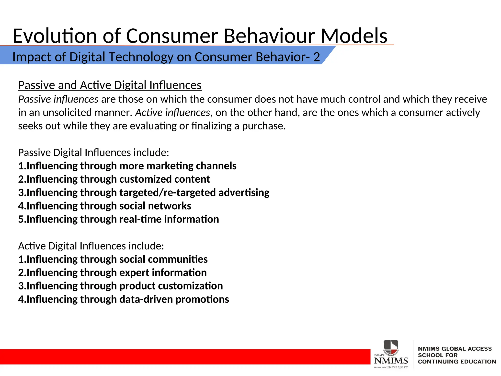 Evolution of Consumer Behaviour Models
Impact of Digital Technology on Consumer Behavior- 2
Passive and Active Digital Influences
Passive influences are those on which the consumer does not have much control and which they receive
in an unsolicited manner. Active influences, on the other hand, are the ones which a consumer actively
seeks out while they are evaluating or finalizing a purchase.
Passive Digital Influences include:
1.Influencing through more marketing channels
2.Influencing through customized content
3.Influencing through targeted/re-targeted advertising
4.Influencing through social networks
5.Influencing through real-time information
Active Digital Influences include:
1.Influencing through social communities
2.Influencing through expert information
3.Influencing through product customization
4.Influencing through data-driven promotions
 