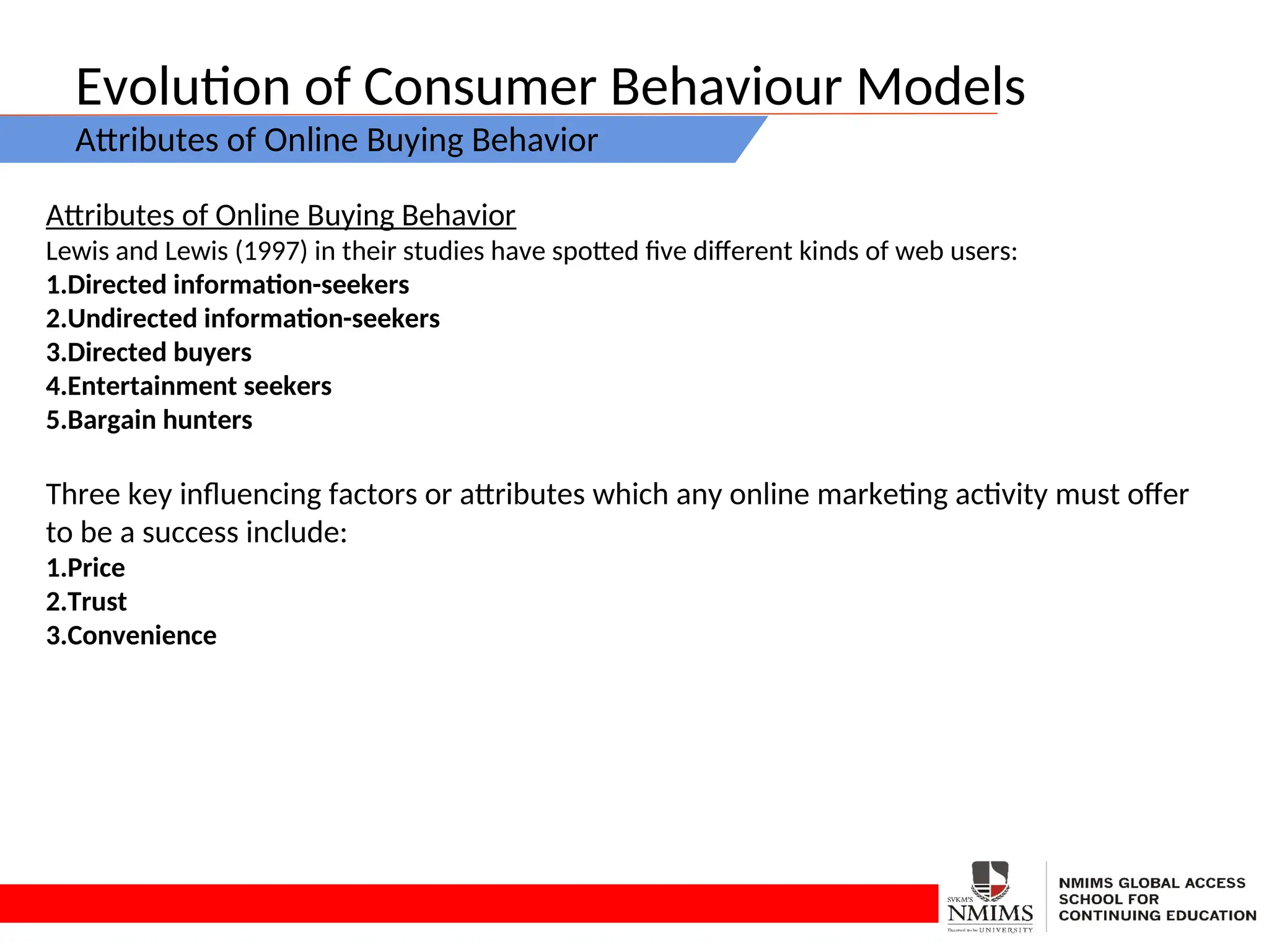 Evolution of Consumer Behaviour Models
Attributes of Online Buying Behavior
Attributes of Online Buying Behavior
Lewis and Lewis (1997) in their studies have spotted five different kinds of web users:
1.Directed information-seekers
2.Undirected information-seekers
3.Directed buyers
4.Entertainment seekers
5.Bargain hunters
Three key influencing factors or attributes which any online marketing activity must offer
to be a success include:
1.Price
2.Trust
3.Convenience
 