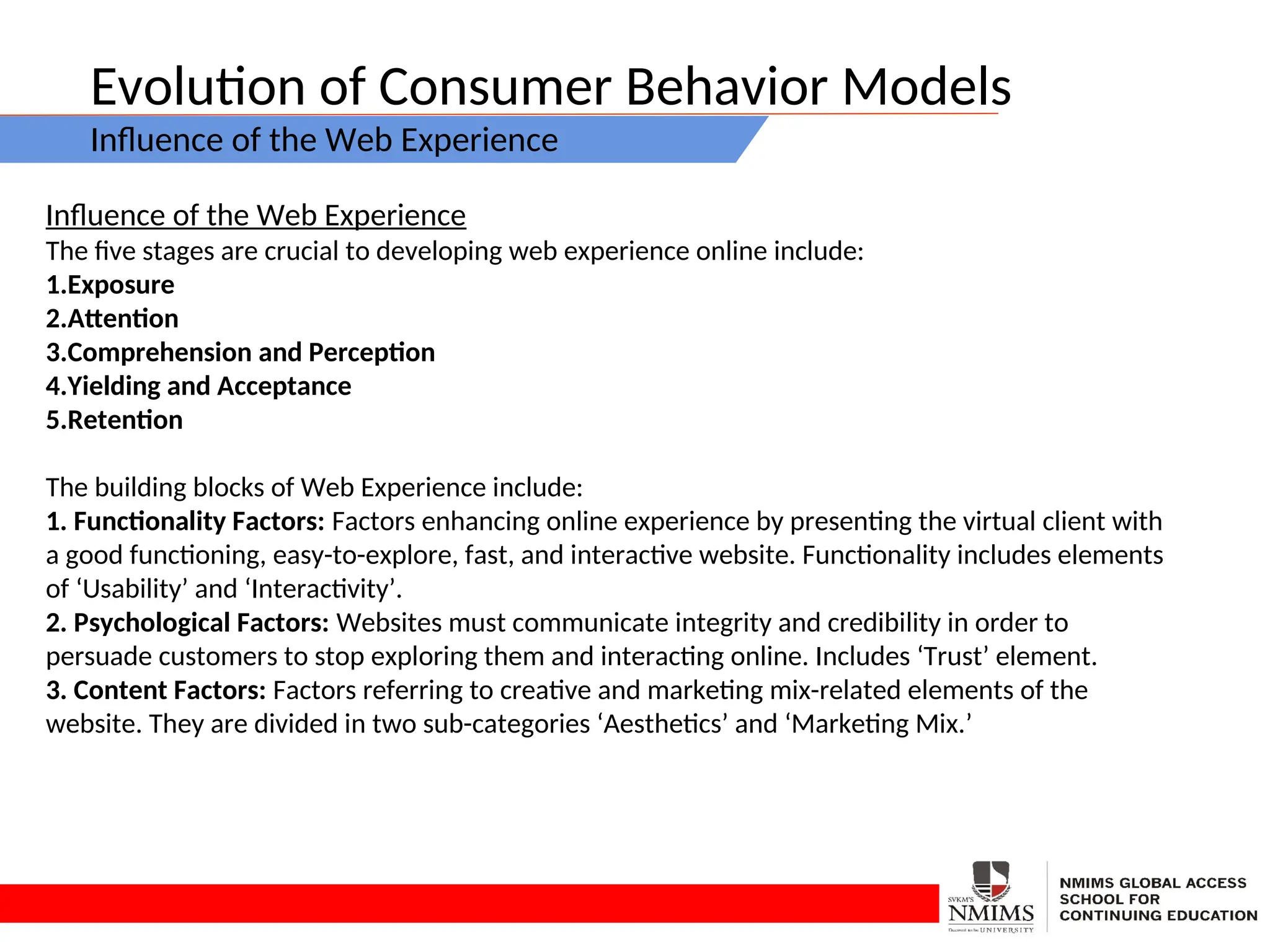 Evolution of Consumer Behavior Models
Influence of the Web Experience
Influence of the Web Experience
The five stages are crucial to developing web experience online include:
1.Exposure
2.Attention
3.Comprehension and Perception
4.Yielding and Acceptance
5.Retention
The building blocks of Web Experience include:
1. Functionality Factors: Factors enhancing online experience by presenting the virtual client with
a good functioning, easy-to-explore, fast, and interactive website. Functionality includes elements
of ‘Usability’ and ‘Interactivity’.
2. Psychological Factors: Websites must communicate integrity and credibility in order to
persuade customers to stop exploring them and interacting online. Includes ‘Trust’ element.
3. Content Factors: Factors referring to creative and marketing mix-related elements of the
website. They are divided in two sub-categories ‘Aesthetics’ and ‘Marketing Mix.’
 