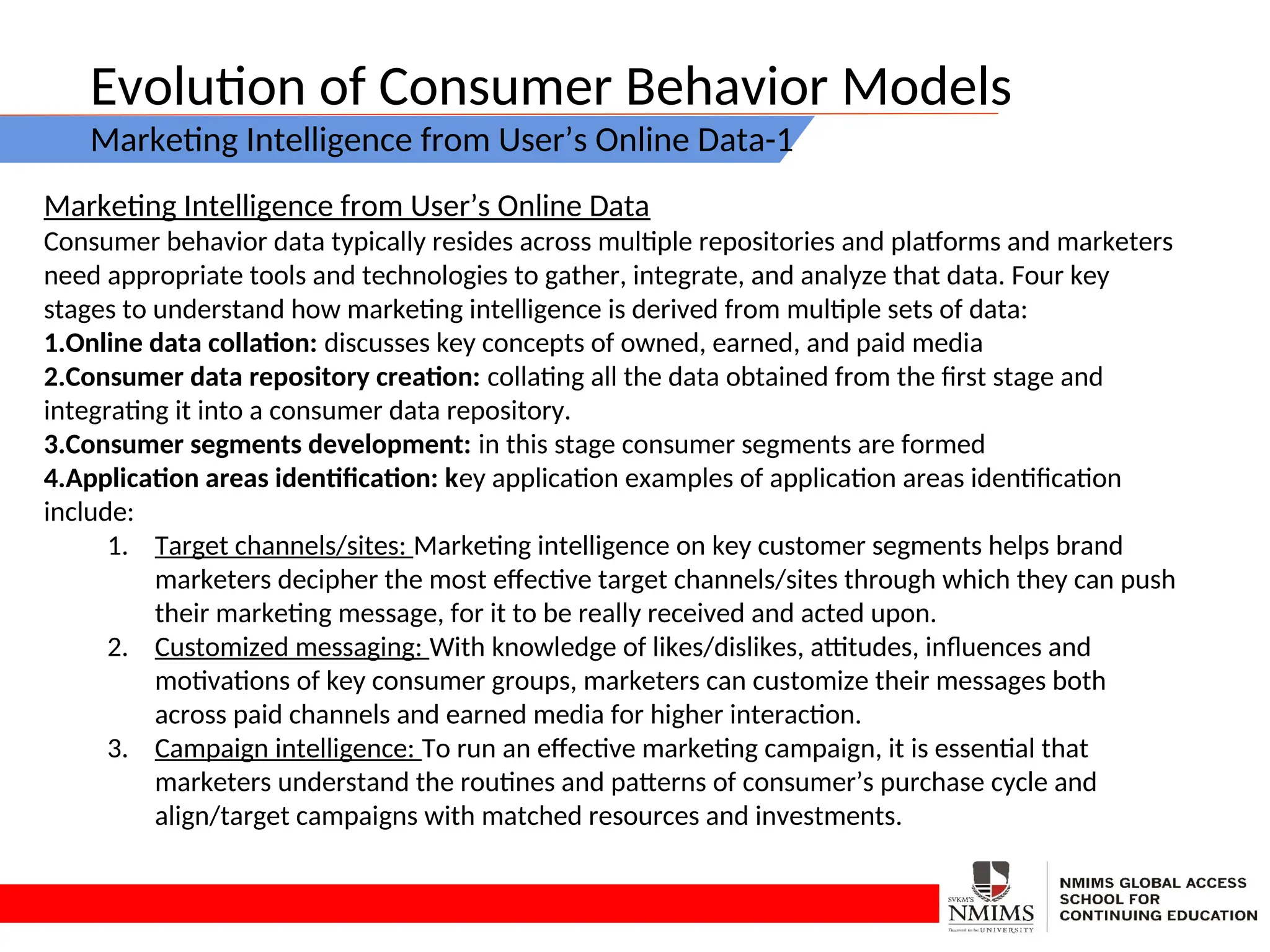Evolution of Consumer Behavior Models
Marketing Intelligence from User’s Online Data-1
Marketing Intelligence from User’s Online Data
Consumer behavior data typically resides across multiple repositories and platforms and marketers
need appropriate tools and technologies to gather, integrate, and analyze that data. Four key
stages to understand how marketing intelligence is derived from multiple sets of data:
1.Online data collation: discusses key concepts of owned, earned, and paid media
2.Consumer data repository creation: collating all the data obtained from the first stage and
integrating it into a consumer data repository.
3.Consumer segments development: in this stage consumer segments are formed
4.Application areas identification: key application examples of application areas identification
include:
1. Target channels/sites: Marketing intelligence on key customer segments helps brand
marketers decipher the most effective target channels/sites through which they can push
their marketing message, for it to be really received and acted upon.
2. Customized messaging: With knowledge of likes/dislikes, attitudes, influences and
motivations of key consumer groups, marketers can customize their messages both
across paid channels and earned media for higher interaction.
3. Campaign intelligence: To run an effective marketing campaign, it is essential that
marketers understand the routines and patterns of consumer’s purchase cycle and
align/target campaigns with matched resources and investments.
 