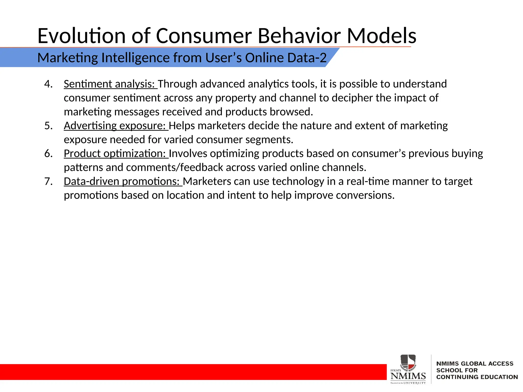 Evolution of Consumer Behavior Models
Marketing Intelligence from User’s Online Data-2
4. Sentiment analysis: Through advanced analytics tools, it is possible to understand
consumer sentiment across any property and channel to decipher the impact of
marketing messages received and products browsed.
5. Advertising exposure: Helps marketers decide the nature and extent of marketing
exposure needed for varied consumer segments.
6. Product optimization: Involves optimizing products based on consumer’s previous buying
patterns and comments/feedback across varied online channels.
7. Data-driven promotions: Marketers can use technology in a real-time manner to target
promotions based on location and intent to help improve conversions.
 