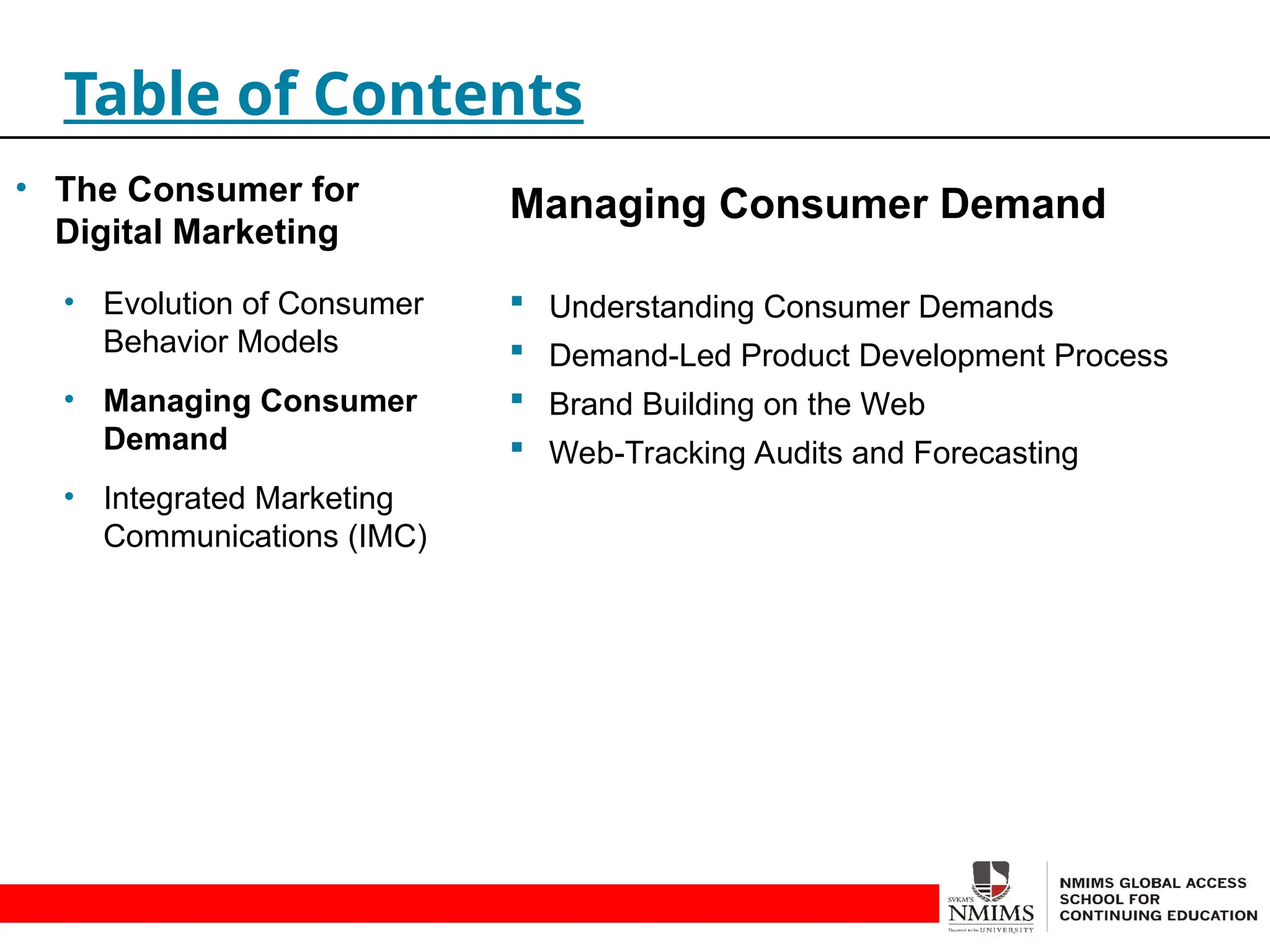 Managing Consumer Demand
 Understanding Consumer Demands
 Demand-Led Product Development Process
 Brand Building on the Web
 Web-Tracking Audits and Forecasting
Table of Contents
• The Consumer for
Digital Marketing
• Evolution of Consumer
Behavior Models
• Managing Consumer
Demand
• Integrated Marketing
Communications (IMC)
 