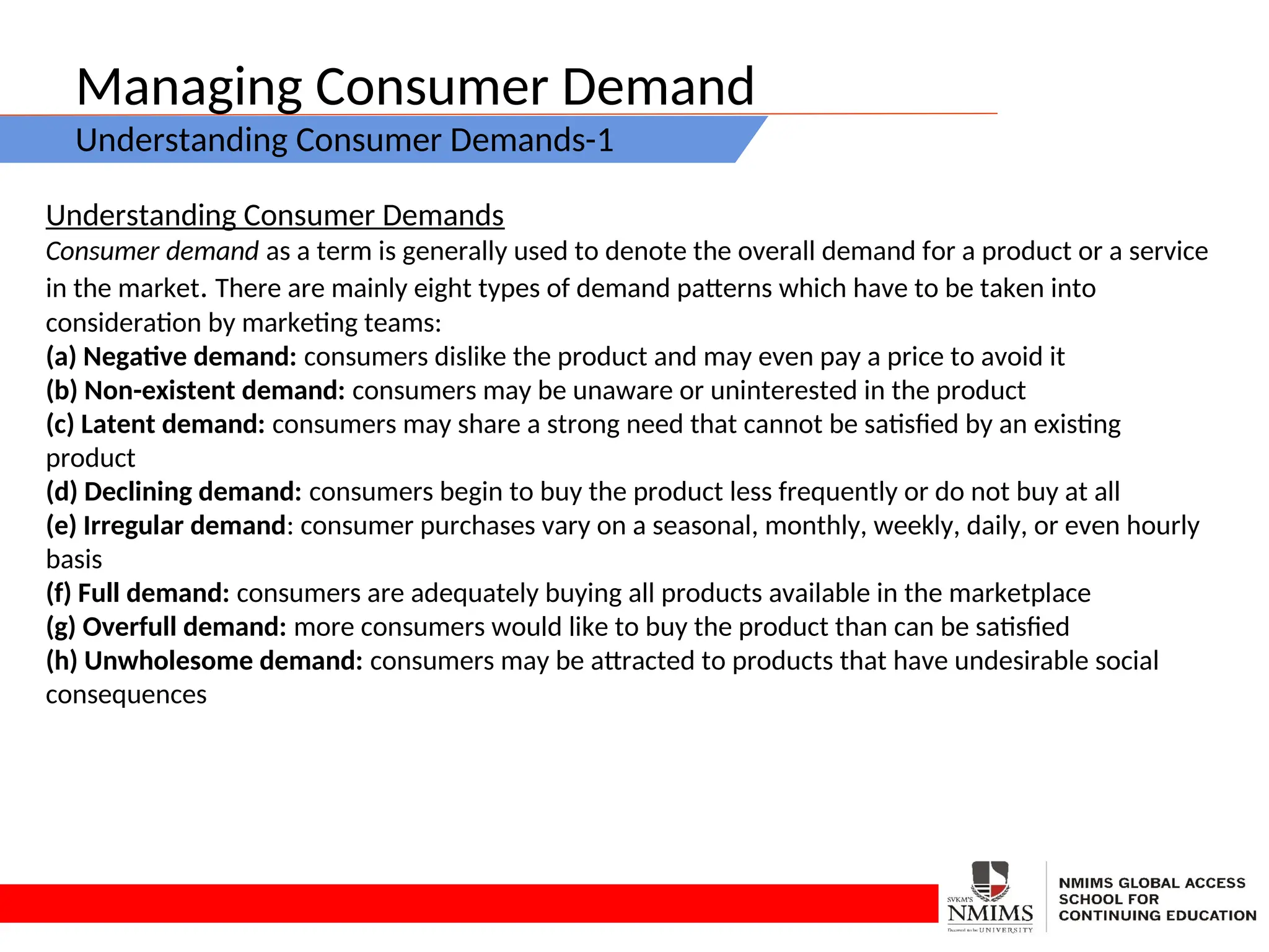 Managing Consumer Demand
Understanding Consumer Demands-1
Understanding Consumer Demands
Consumer demand as a term is generally used to denote the overall demand for a product or a service
in the market. There are mainly eight types of demand patterns which have to be taken into
consideration by marketing teams:
(a) Negative demand: consumers dislike the product and may even pay a price to avoid it
(b) Non-existent demand: consumers may be unaware or uninterested in the product
(c) Latent demand: consumers may share a strong need that cannot be satisfied by an existing
product
(d) Declining demand: consumers begin to buy the product less frequently or do not buy at all
(e) Irregular demand: consumer purchases vary on a seasonal, monthly, weekly, daily, or even hourly
basis
(f) Full demand: consumers are adequately buying all products available in the marketplace
(g) Overfull demand: more consumers would like to buy the product than can be satisfied
(h) Unwholesome demand: consumers may be attracted to products that have undesirable social
consequences
 