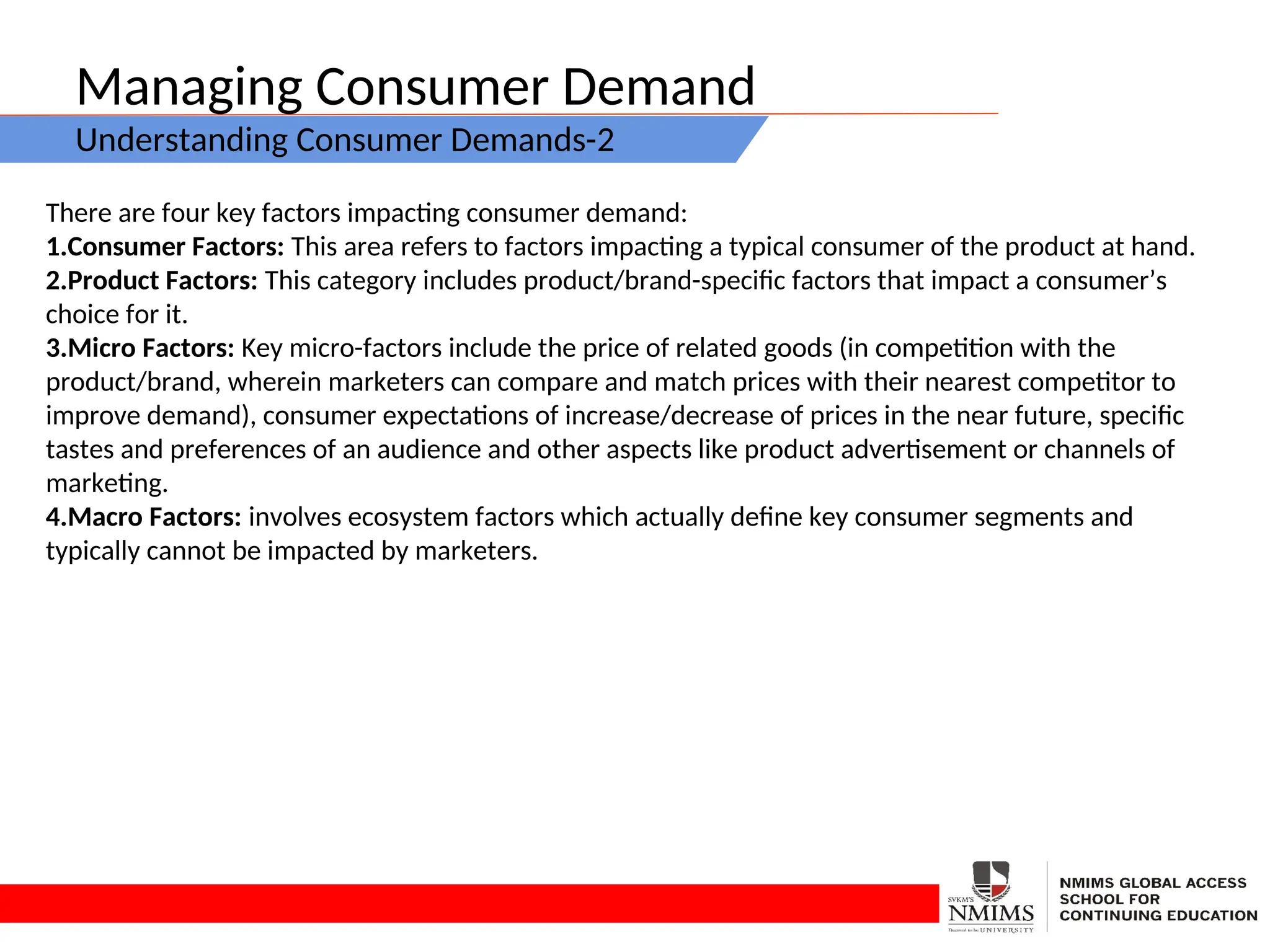 Managing Consumer Demand
Understanding Consumer Demands-2
There are four key factors impacting consumer demand:
1.Consumer Factors: This area refers to factors impacting a typical consumer of the product at hand.
2.Product Factors: This category includes product/brand-specific factors that impact a consumer’s
choice for it.
3.Micro Factors: Key micro-factors include the price of related goods (in competition with the
product/brand, wherein marketers can compare and match prices with their nearest competitor to
improve demand), consumer expectations of increase/decrease of prices in the near future, specific
tastes and preferences of an audience and other aspects like product advertisement or channels of
marketing.
4.Macro Factors: involves ecosystem factors which actually define key consumer segments and
typically cannot be impacted by marketers.
 