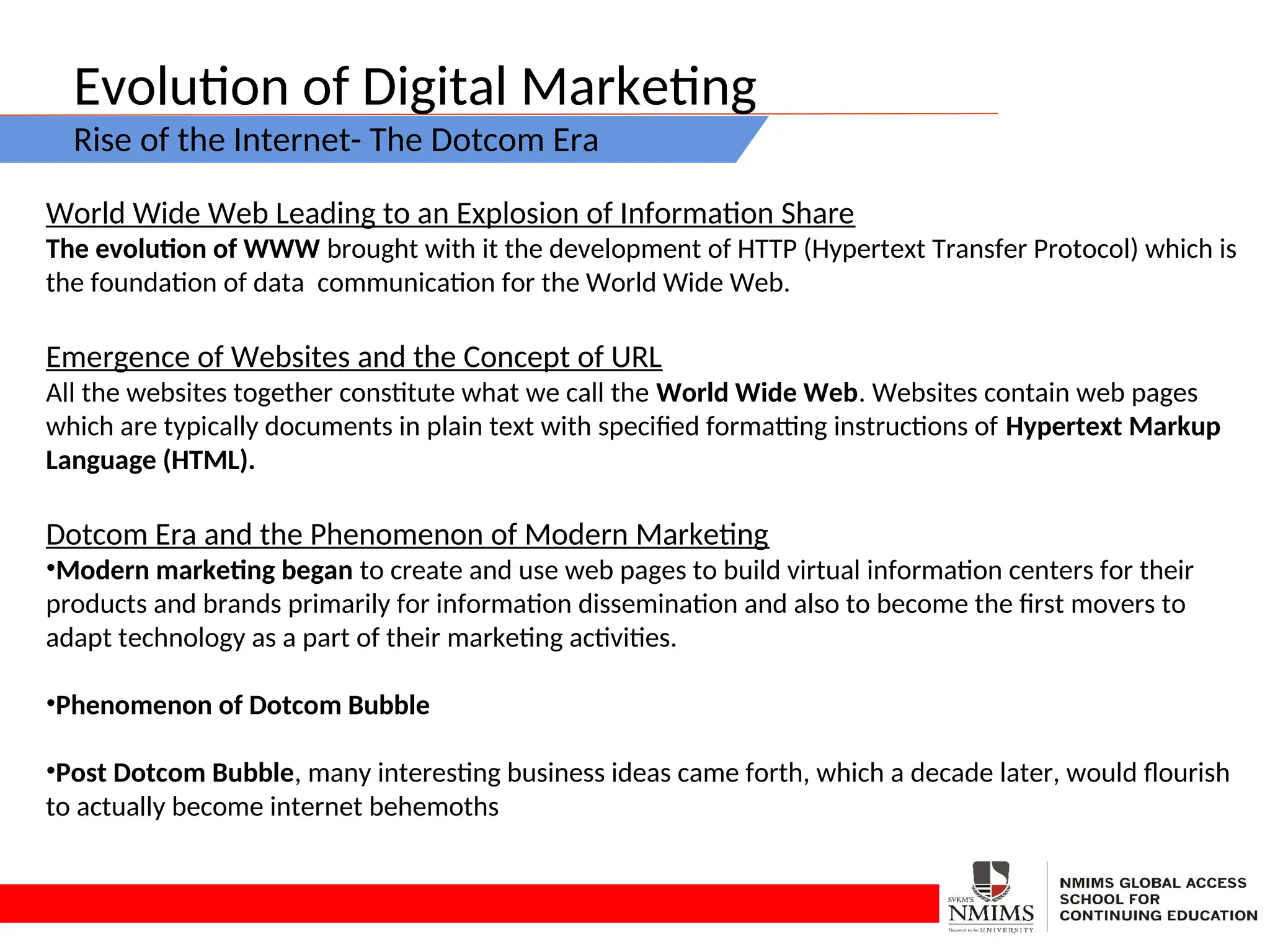 Evolution of Digital Marketing
Rise of the Internet- The Dotcom Era
World Wide Web Leading to an Explosion of Information Share
The evolution of WWW brought with it the development of HTTP (Hypertext Transfer Protocol) which is
the foundation of data communication for the World Wide Web.
Emergence of Websites and the Concept of URL
All the websites together constitute what we call the World Wide Web. Websites contain web pages
which are typically documents in plain text with specified formatting instructions of Hypertext Markup
Language (HTML).
Dotcom Era and the Phenomenon of Modern Marketing
•Modern marketing began to create and use web pages to build virtual information centers for their
products and brands primarily for information dissemination and also to become the first movers to
adapt technology as a part of their marketing activities.
•Phenomenon of Dotcom Bubble
•Post Dotcom Bubble, many interesting business ideas came forth, which a decade later, would flourish
to actually become internet behemoths
 