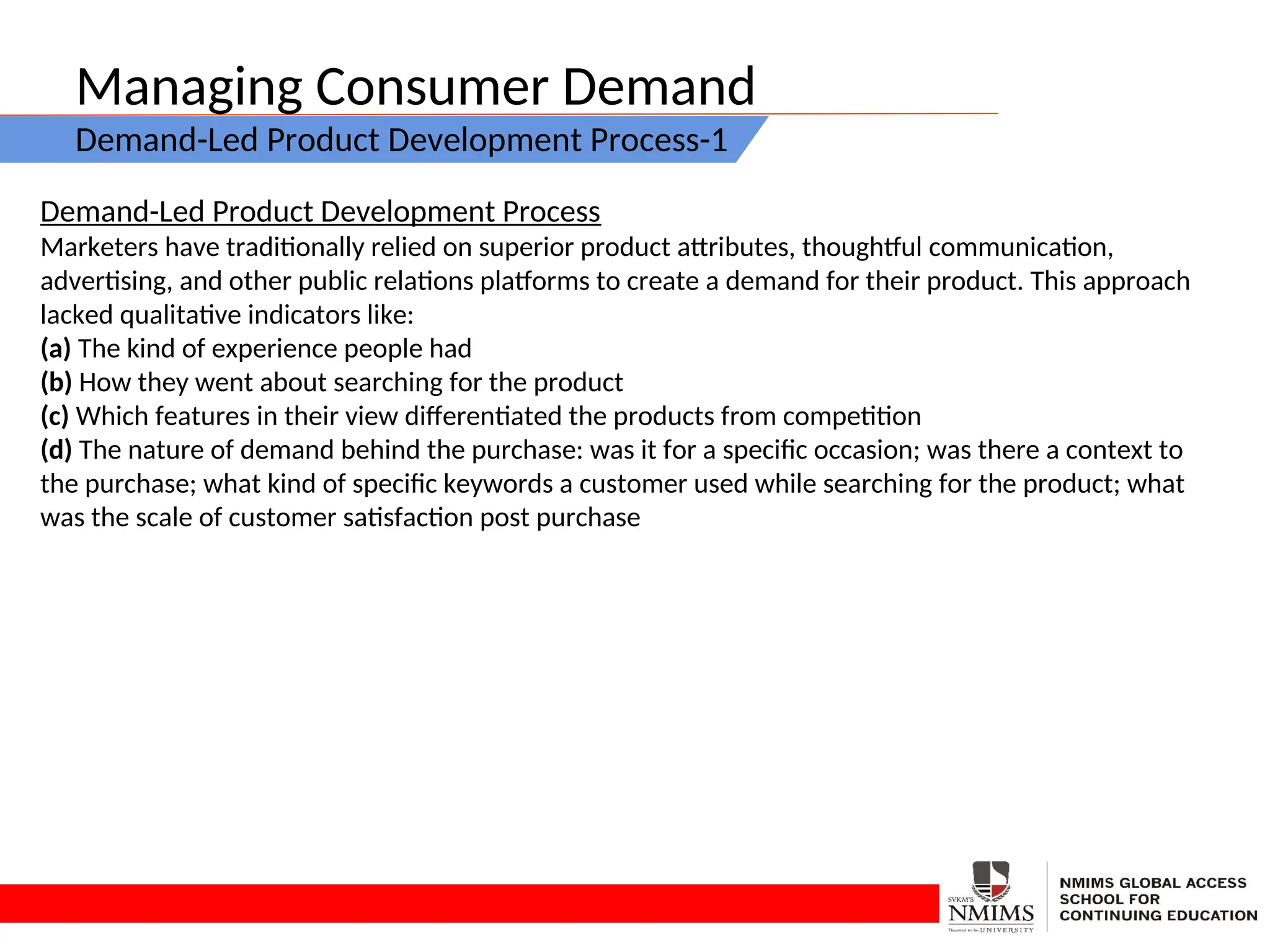Managing Consumer Demand
Demand-Led Product Development Process-1
Demand-Led Product Development Process
Marketers have traditionally relied on superior product attributes, thoughtful communication,
advertising, and other public relations platforms to create a demand for their product. This approach
lacked qualitative indicators like:
(a) The kind of experience people had
(b) How they went about searching for the product
(c) Which features in their view differentiated the products from competition
(d) The nature of demand behind the purchase: was it for a specific occasion; was there a context to
the purchase; what kind of specific keywords a customer used while searching for the product; what
was the scale of customer satisfaction post purchase
 