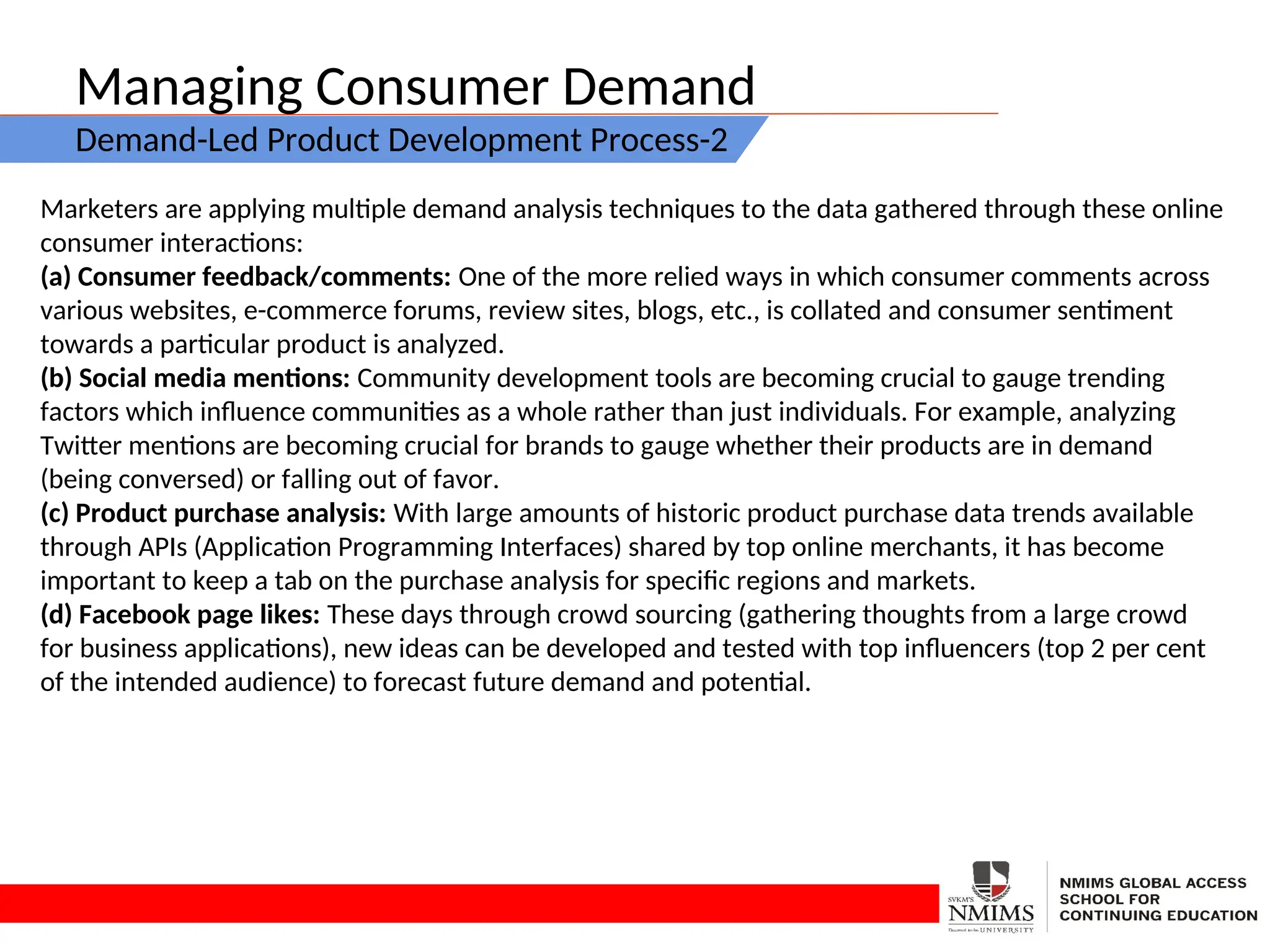 Managing Consumer Demand
Demand-Led Product Development Process-2
Marketers are applying multiple demand analysis techniques to the data gathered through these online
consumer interactions:
(a) Consumer feedback/comments: One of the more relied ways in which consumer comments across
various websites, e-commerce forums, review sites, blogs, etc., is collated and consumer sentiment
towards a particular product is analyzed.
(b) Social media mentions: Community development tools are becoming crucial to gauge trending
factors which influence communities as a whole rather than just individuals. For example, analyzing
Twitter mentions are becoming crucial for brands to gauge whether their products are in demand
(being conversed) or falling out of favor.
(c) Product purchase analysis: With large amounts of historic product purchase data trends available
through APIs (Application Programming Interfaces) shared by top online merchants, it has become
important to keep a tab on the purchase analysis for specific regions and markets.
(d) Facebook page likes: These days through crowd sourcing (gathering thoughts from a large crowd
for business applications), new ideas can be developed and tested with top influencers (top 2 per cent
of the intended audience) to forecast future demand and potential.
 