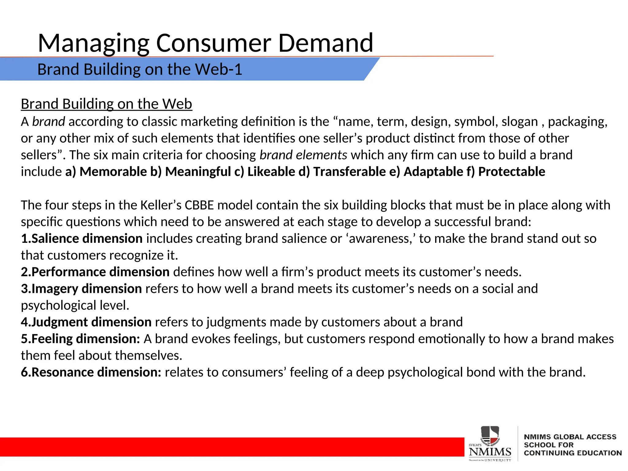 Managing Consumer Demand
Brand Building on the Web-1
Brand Building on the Web
A brand according to classic marketing definition is the “name, term, design, symbol, slogan , packaging,
or any other mix of such elements that identifies one seller’s product distinct from those of other
sellers”. The six main criteria for choosing brand elements which any firm can use to build a brand
include a) Memorable b) Meaningful c) Likeable d) Transferable e) Adaptable f) Protectable
The four steps in the Keller’s CBBE model contain the six building blocks that must be in place along with
specific questions which need to be answered at each stage to develop a successful brand:
1.Salience dimension includes creating brand salience or ‘awareness,’ to make the brand stand out so
that customers recognize it.
2.Performance dimension defines how well a firm’s product meets its customer’s needs.
3.Imagery dimension refers to how well a brand meets its customer’s needs on a social and
psychological level.
4.Judgment dimension refers to judgments made by customers about a brand
5.Feeling dimension: A brand evokes feelings, but customers respond emotionally to how a brand makes
them feel about themselves.
6.Resonance dimension: relates to consumers’ feeling of a deep psychological bond with the brand.
 