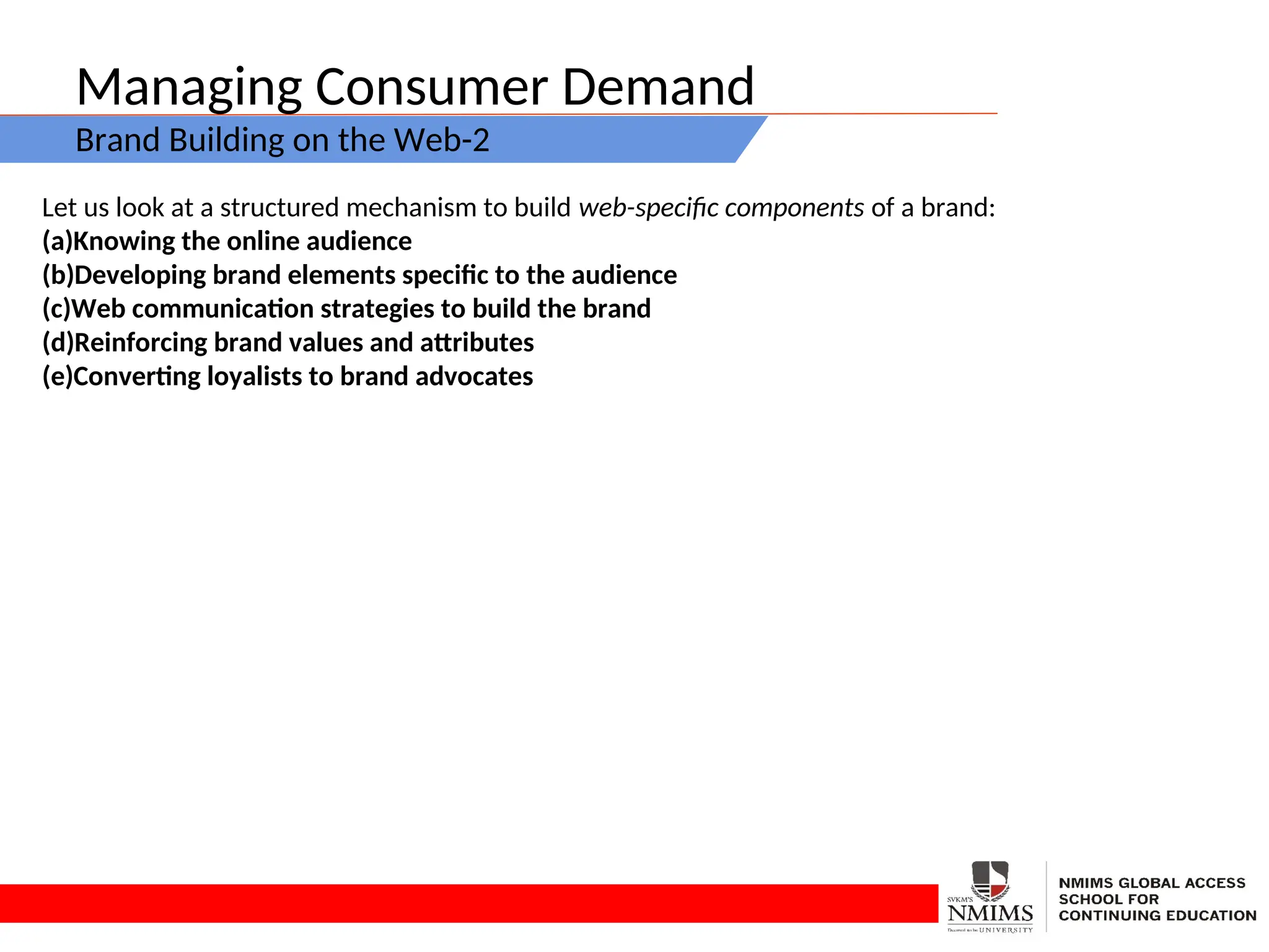 Managing Consumer Demand
Brand Building on the Web-2
Let us look at a structured mechanism to build web-specific components of a brand:
(a)Knowing the online audience
(b)Developing brand elements specific to the audience
(c)Web communication strategies to build the brand
(d)Reinforcing brand values and attributes
(e)Converting loyalists to brand advocates
 