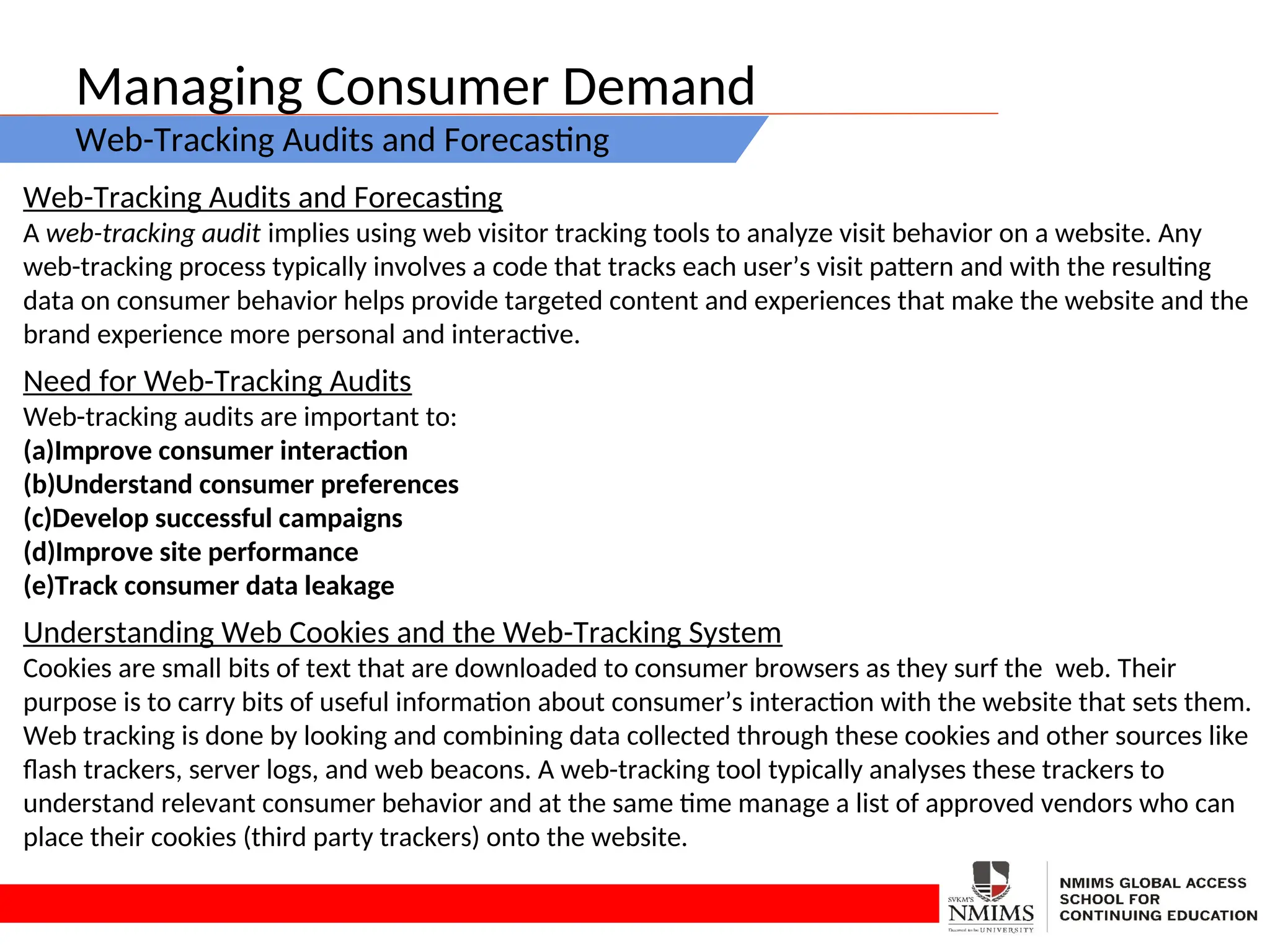 Managing Consumer Demand
Web-Tracking Audits and Forecasting
Web-Tracking Audits and Forecasting
A web-tracking audit implies using web visitor tracking tools to analyze visit behavior on a website. Any
web-tracking process typically involves a code that tracks each user’s visit pattern and with the resulting
data on consumer behavior helps provide targeted content and experiences that make the website and the
brand experience more personal and interactive.
Need for Web-Tracking Audits
Web-tracking audits are important to:
(a)Improve consumer interaction
(b)Understand consumer preferences
(c)Develop successful campaigns
(d)Improve site performance
(e)Track consumer data leakage
Understanding Web Cookies and the Web-Tracking System
Cookies are small bits of text that are downloaded to consumer browsers as they surf the web. Their
purpose is to carry bits of useful information about consumer’s interaction with the website that sets them.
Web tracking is done by looking and combining data collected through these cookies and other sources like
flash trackers, server logs, and web beacons. A web-tracking tool typically analyses these trackers to
understand relevant consumer behavior and at the same time manage a list of approved vendors who can
place their cookies (third party trackers) onto the website.
 