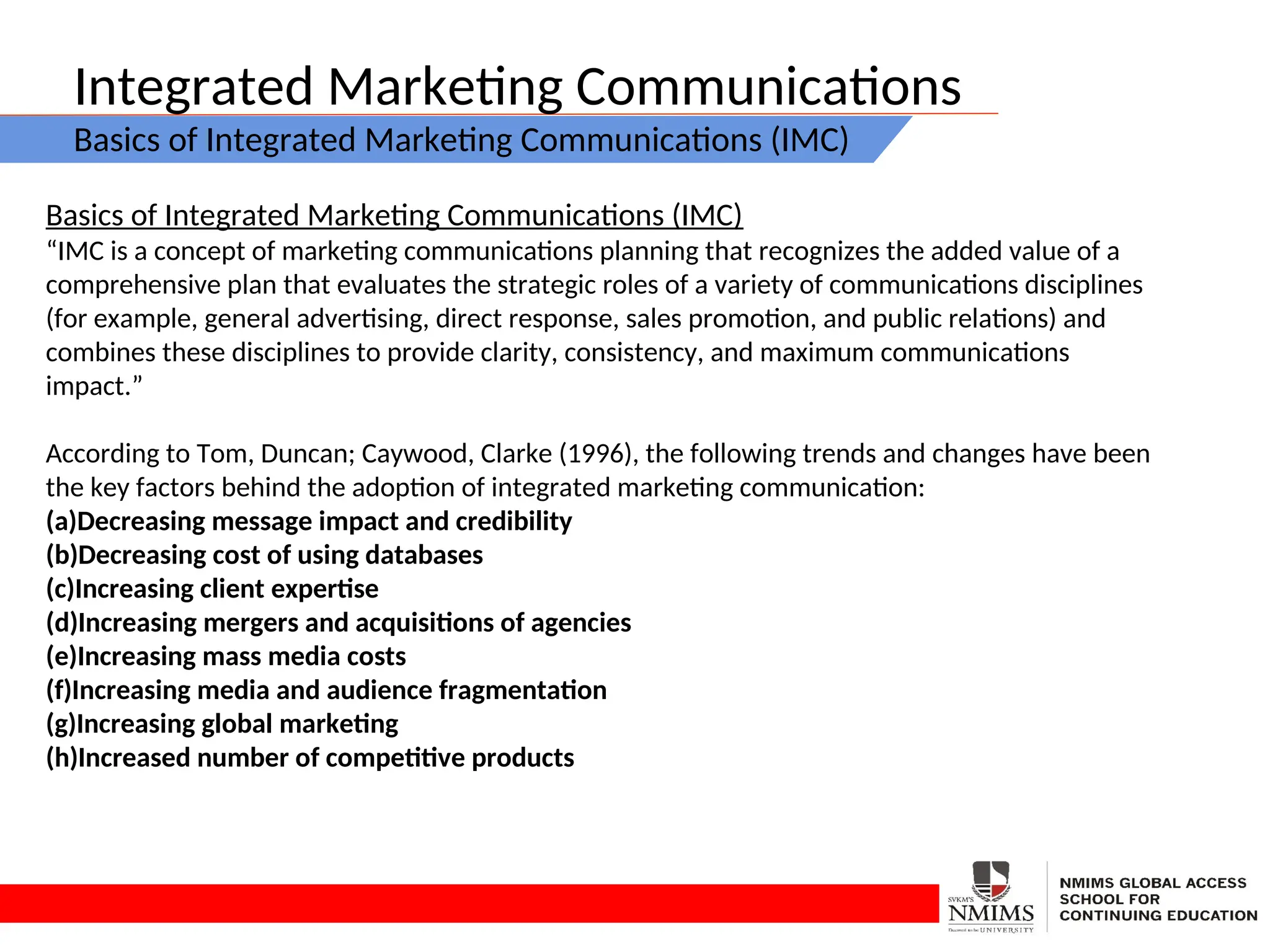 Integrated Marketing Communications
Basics of Integrated Marketing Communications (IMC)
Basics of Integrated Marketing Communications (IMC)
“IMC is a concept of marketing communications planning that recognizes the added value of a
comprehensive plan that evaluates the strategic roles of a variety of communications disciplines
(for example, general advertising, direct response, sales promotion, and public relations) and
combines these disciplines to provide clarity, consistency, and maximum communications
impact.”
According to Tom, Duncan; Caywood, Clarke (1996), the following trends and changes have been
the key factors behind the adoption of integrated marketing communication:
(a)Decreasing message impact and credibility
(b)Decreasing cost of using databases
(c)Increasing client expertise
(d)Increasing mergers and acquisitions of agencies
(e)Increasing mass media costs
(f)Increasing media and audience fragmentation
(g)Increasing global marketing
(h)Increased number of competitive products
 