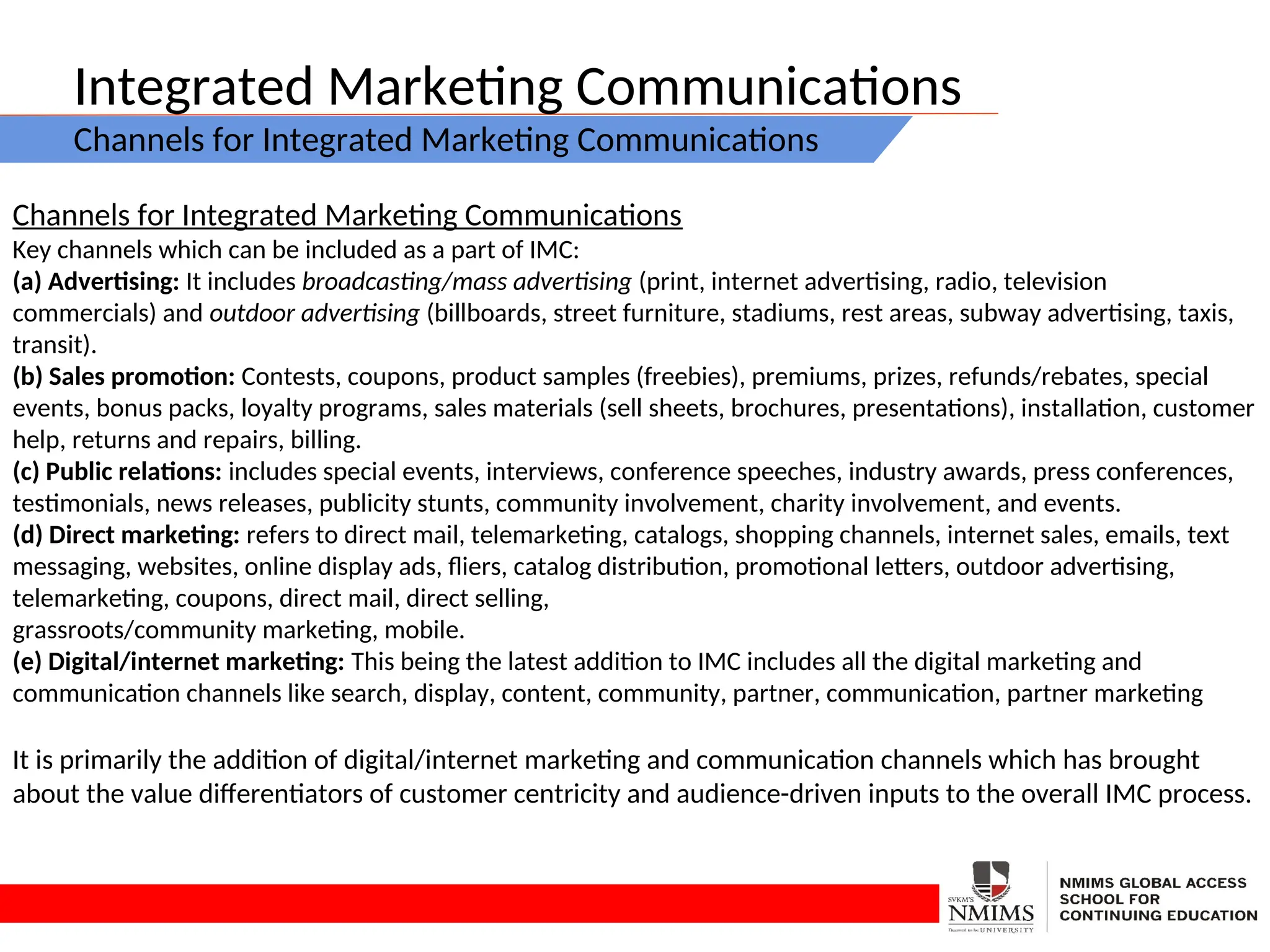 Integrated Marketing Communications
Channels for Integrated Marketing Communications
Channels for Integrated Marketing Communications
Key channels which can be included as a part of IMC:
(a) Advertising: It includes broadcasting/mass advertising (print, internet advertising, radio, television
commercials) and outdoor advertising (billboards, street furniture, stadiums, rest areas, subway advertising, taxis,
transit).
(b) Sales promotion: Contests, coupons, product samples (freebies), premiums, prizes, refunds/rebates, special
events, bonus packs, loyalty programs, sales materials (sell sheets, brochures, presentations), installation, customer
help, returns and repairs, billing.
(c) Public relations: includes special events, interviews, conference speeches, industry awards, press conferences,
testimonials, news releases, publicity stunts, community involvement, charity involvement, and events.
(d) Direct marketing: refers to direct mail, telemarketing, catalogs, shopping channels, internet sales, emails, text
messaging, websites, online display ads, fliers, catalog distribution, promotional letters, outdoor advertising,
telemarketing, coupons, direct mail, direct selling,
grassroots/community marketing, mobile.
(e) Digital/internet marketing: This being the latest addition to IMC includes all the digital marketing and
communication channels like search, display, content, community, partner, communication, partner marketing
It is primarily the addition of digital/internet marketing and communication channels which has brought
about the value differentiators of customer centricity and audience-driven inputs to the overall IMC process.
 