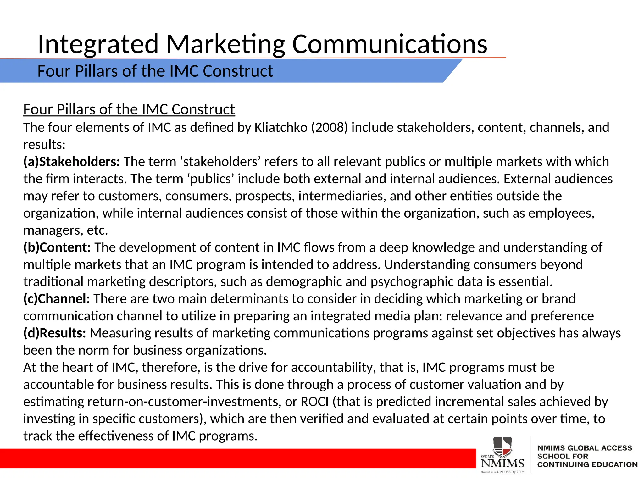 Integrated Marketing Communications
Four Pillars of the IMC Construct
Four Pillars of the IMC Construct
The four elements of IMC as defined by Kliatchko (2008) include stakeholders, content, channels, and
results:
(a)Stakeholders: The term ‘stakeholders’ refers to all relevant publics or multiple markets with which
the firm interacts. The term ‘publics’ include both external and internal audiences. External audiences
may refer to customers, consumers, prospects, intermediaries, and other entities outside the
organization, while internal audiences consist of those within the organization, such as employees,
managers, etc.
(b)Content: The development of content in IMC flows from a deep knowledge and understanding of
multiple markets that an IMC program is intended to address. Understanding consumers beyond
traditional marketing descriptors, such as demographic and psychographic data is essential.
(c)Channel: There are two main determinants to consider in deciding which marketing or brand
communication channel to utilize in preparing an integrated media plan: relevance and preference
(d)Results: Measuring results of marketing communications programs against set objectives has always
been the norm for business organizations.
At the heart of IMC, therefore, is the drive for accountability, that is, IMC programs must be
accountable for business results. This is done through a process of customer valuation and by
estimating return-on-customer-investments, or ROCI (that is predicted incremental sales achieved by
investing in specific customers), which are then verified and evaluated at certain points over time, to
track the effectiveness of IMC programs.
 