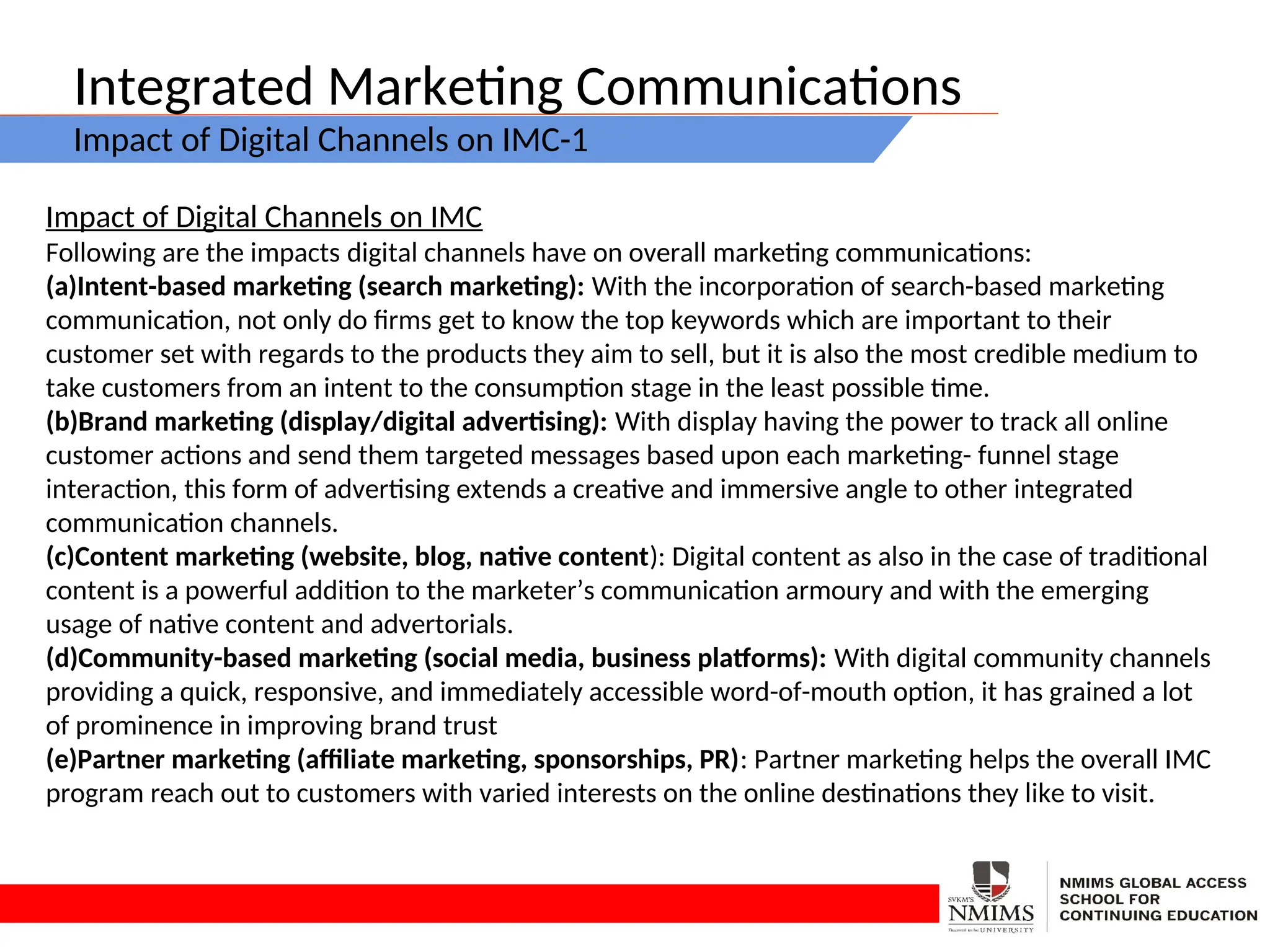 Integrated Marketing Communications
Impact of Digital Channels on IMC-1
Impact of Digital Channels on IMC
Following are the impacts digital channels have on overall marketing communications:
(a)Intent-based marketing (search marketing): With the incorporation of search-based marketing
communication, not only do firms get to know the top keywords which are important to their
customer set with regards to the products they aim to sell, but it is also the most credible medium to
take customers from an intent to the consumption stage in the least possible time.
(b)Brand marketing (display/digital advertising): With display having the power to track all online
customer actions and send them targeted messages based upon each marketing- funnel stage
interaction, this form of advertising extends a creative and immersive angle to other integrated
communication channels.
(c)Content marketing (website, blog, native content): Digital content as also in the case of traditional
content is a powerful addition to the marketer’s communication armoury and with the emerging
usage of native content and advertorials.
(d)Community-based marketing (social media, business platforms): With digital community channels
providing a quick, responsive, and immediately accessible word-of-mouth option, it has grained a lot
of prominence in improving brand trust
(e)Partner marketing (affiliate marketing, sponsorships, PR): Partner marketing helps the overall IMC
program reach out to customers with varied interests on the online destinations they like to visit.
 