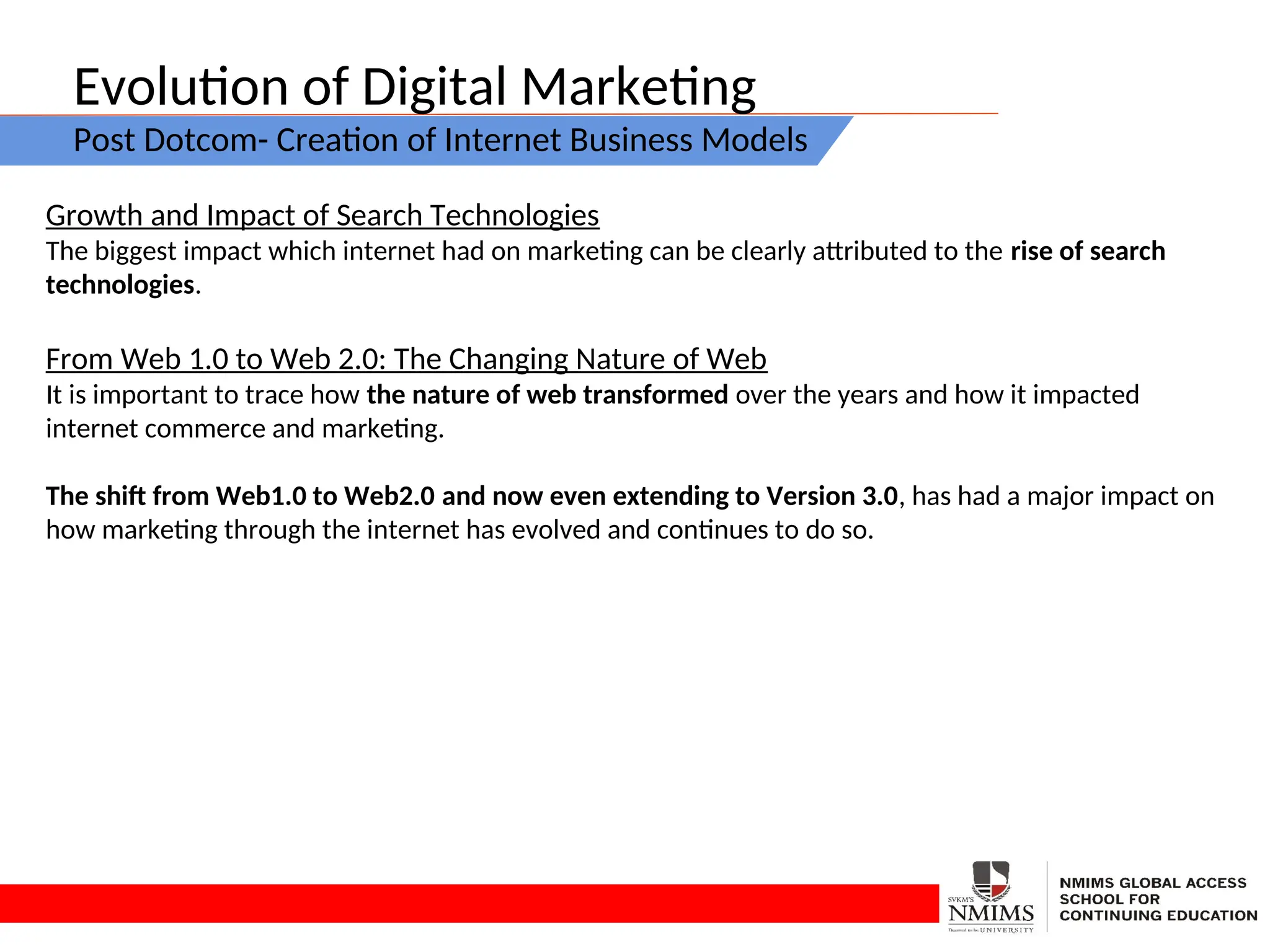 Evolution of Digital Marketing
Post Dotcom- Creation of Internet Business Models
Growth and Impact of Search Technologies
The biggest impact which internet had on marketing can be clearly attributed to the rise of search
technologies.
From Web 1.0 to Web 2.0: The Changing Nature of Web
It is important to trace how the nature of web transformed over the years and how it impacted
internet commerce and marketing.
The shift from Web1.0 to Web2.0 and now even extending to Version 3.0, has had a major impact on
how marketing through the internet has evolved and continues to do so.
 