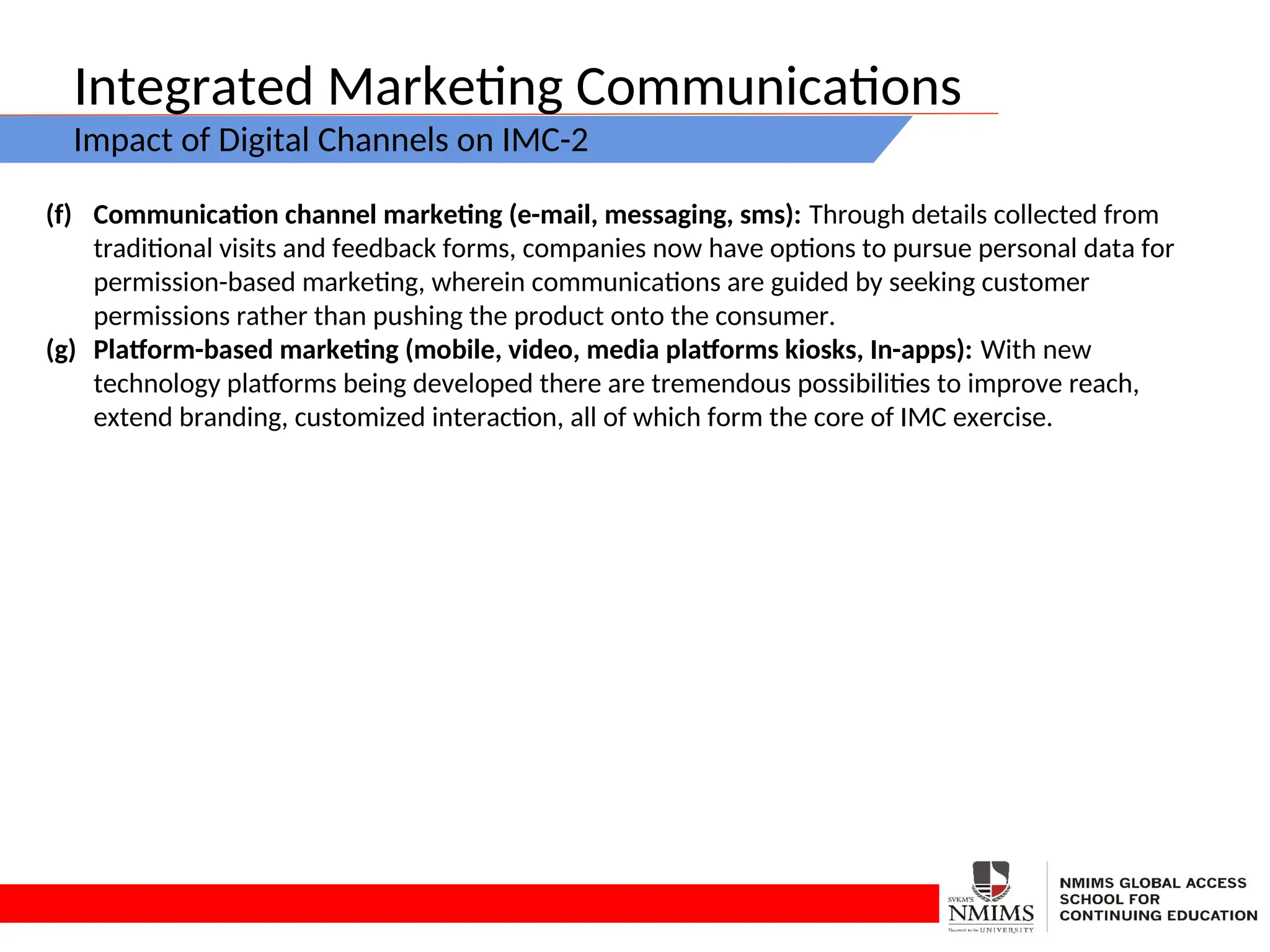 Integrated Marketing Communications
Impact of Digital Channels on IMC-2
(f) Communication channel marketing (e-mail, messaging, sms): Through details collected from
traditional visits and feedback forms, companies now have options to pursue personal data for
permission-based marketing, wherein communications are guided by seeking customer
permissions rather than pushing the product onto the consumer.
(g) Platform-based marketing (mobile, video, media platforms kiosks, In-apps): With new
technology platforms being developed there are tremendous possibilities to improve reach,
extend branding, customized interaction, all of which form the core of IMC exercise.
 