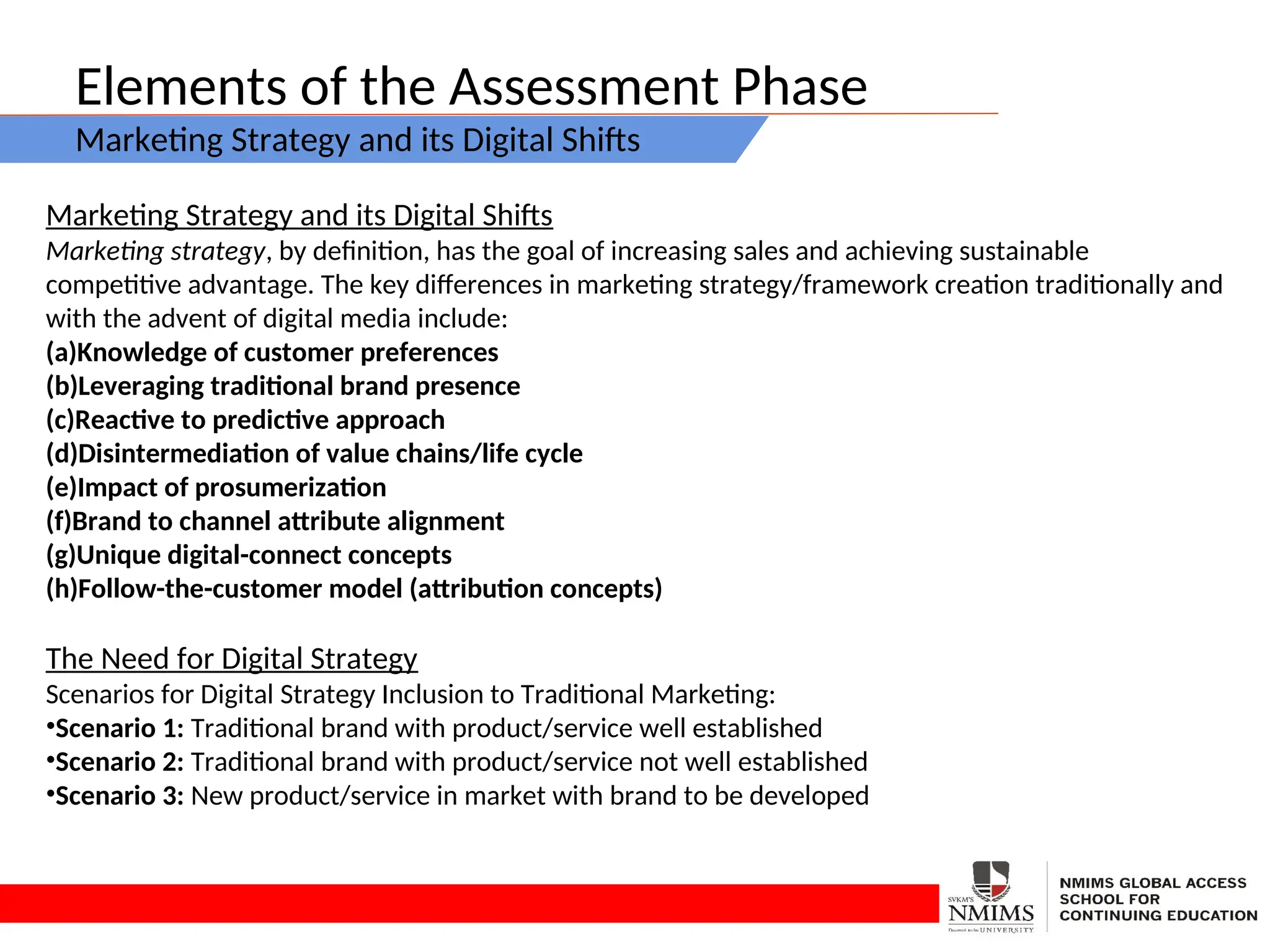 Elements of the Assessment Phase
Marketing Strategy and its Digital Shifts
Marketing Strategy and its Digital Shifts
Marketing strategy, by definition, has the goal of increasing sales and achieving sustainable
competitive advantage. The key differences in marketing strategy/framework creation traditionally and
with the advent of digital media include:
(a)Knowledge of customer preferences
(b)Leveraging traditional brand presence
(c)Reactive to predictive approach
(d)Disintermediation of value chains/life cycle
(e)Impact of prosumerization
(f)Brand to channel attribute alignment
(g)Unique digital-connect concepts
(h)Follow-the-customer model (attribution concepts)
The Need for Digital Strategy
Scenarios for Digital Strategy Inclusion to Traditional Marketing:
•Scenario 1: Traditional brand with product/service well established
•Scenario 2: Traditional brand with product/service not well established
•Scenario 3: New product/service in market with brand to be developed
 