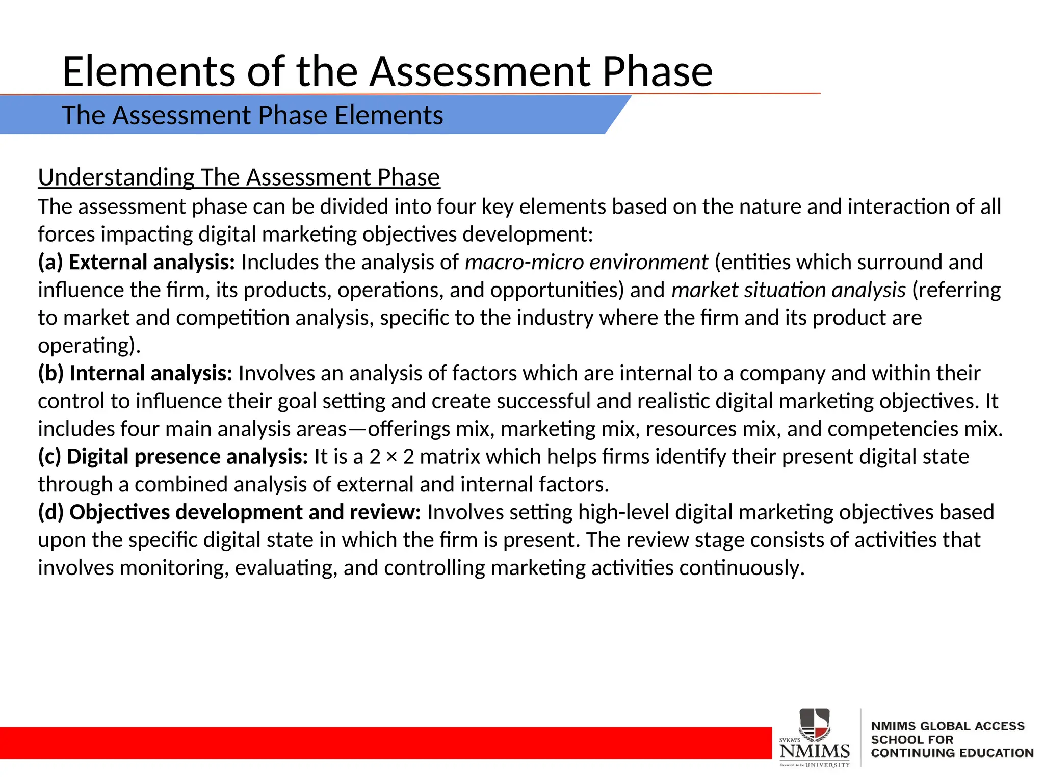 Elements of the Assessment Phase
The Assessment Phase Elements
Understanding The Assessment Phase
The assessment phase can be divided into four key elements based on the nature and interaction of all
forces impacting digital marketing objectives development:
(a) External analysis: Includes the analysis of macro-micro environment (entities which surround and
influence the firm, its products, operations, and opportunities) and market situation analysis (referring
to market and competition analysis, specific to the industry where the firm and its product are
operating).
(b) Internal analysis: Involves an analysis of factors which are internal to a company and within their
control to influence their goal setting and create successful and realistic digital marketing objectives. It
includes four main analysis areas—offerings mix, marketing mix, resources mix, and competencies mix.
(c) Digital presence analysis: It is a 2 × 2 matrix which helps firms identify their present digital state
through a combined analysis of external and internal factors.
(d) Objectives development and review: Involves setting high-level digital marketing objectives based
upon the specific digital state in which the firm is present. The review stage consists of activities that
involves monitoring, evaluating, and controlling marketing activities continuously.
 