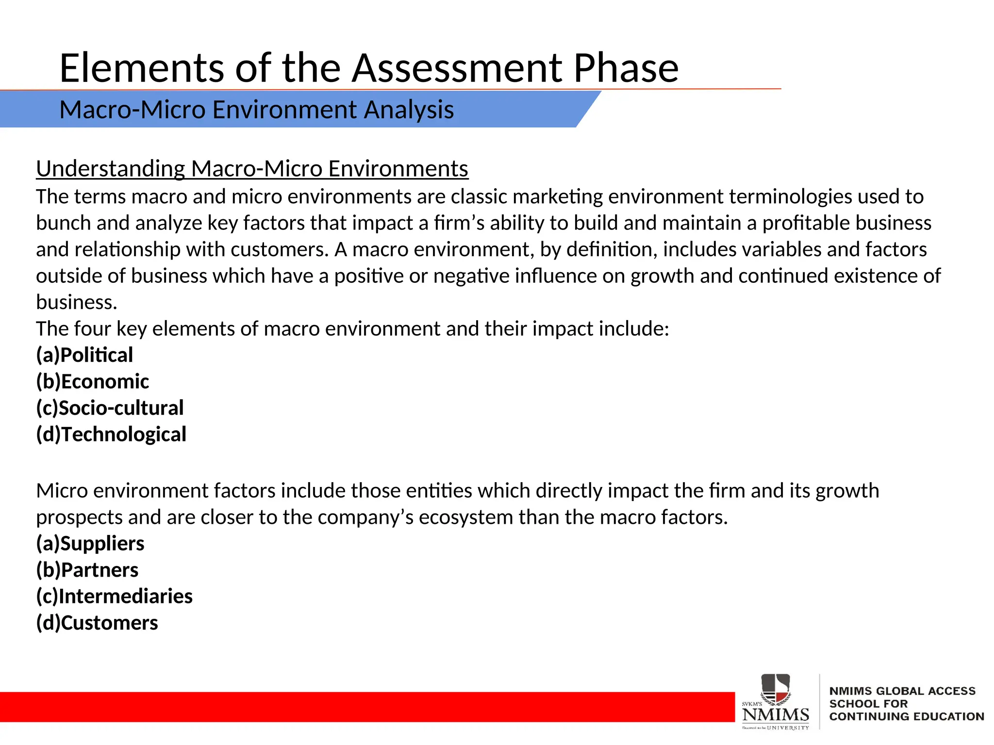Elements of the Assessment Phase
Macro-Micro Environment Analysis
Understanding Macro-Micro Environments
The terms macro and micro environments are classic marketing environment terminologies used to
bunch and analyze key factors that impact a firm’s ability to build and maintain a profitable business
and relationship with customers. A macro environment, by definition, includes variables and factors
outside of business which have a positive or negative influence on growth and continued existence of
business.
The four key elements of macro environment and their impact include:
(a)Political
(b)Economic
(c)Socio-cultural
(d)Technological
Micro environment factors include those entities which directly impact the firm and its growth
prospects and are closer to the company’s ecosystem than the macro factors.
(a)Suppliers
(b)Partners
(c)Intermediaries
(d)Customers
 