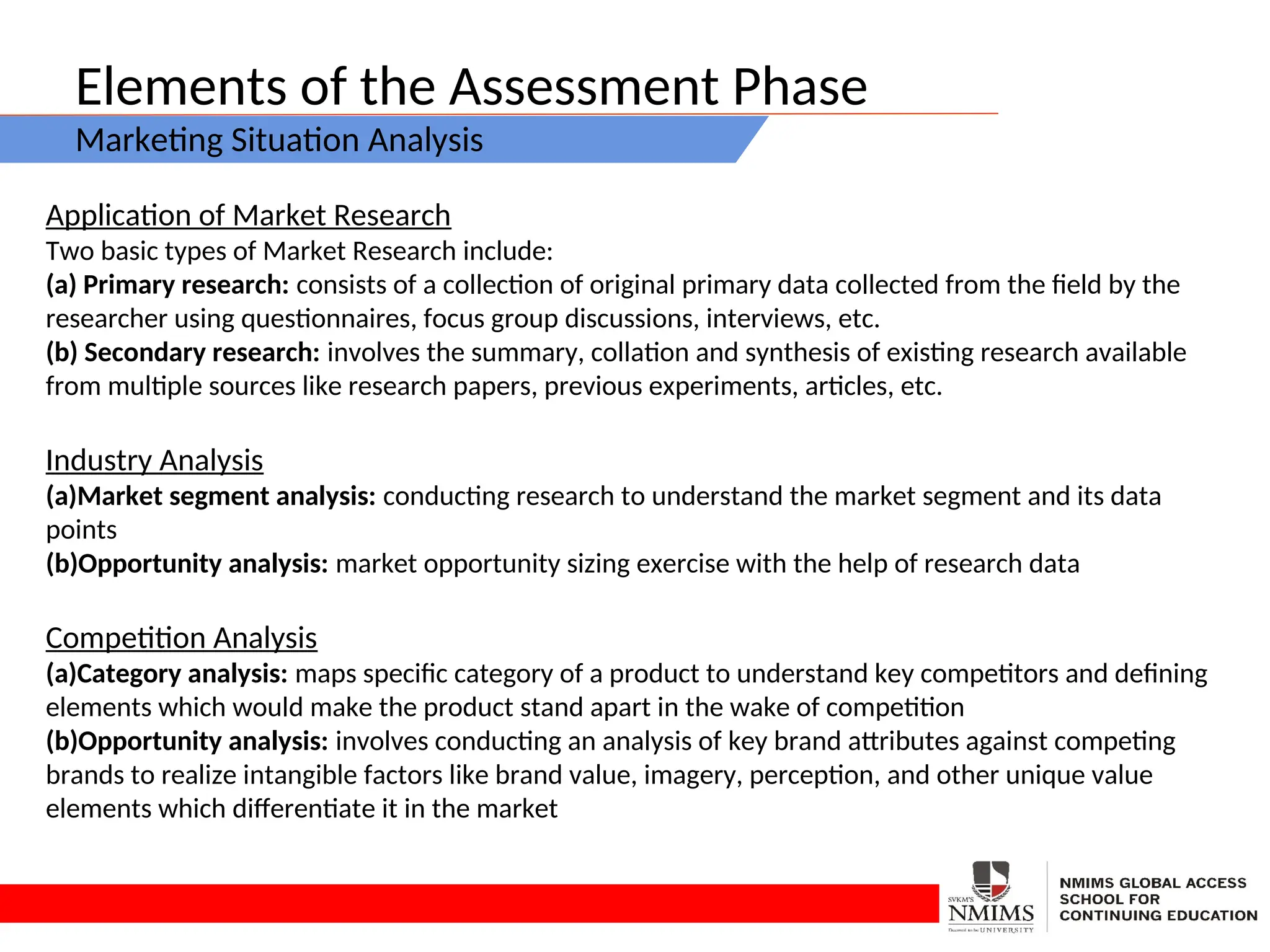 Elements of the Assessment Phase
Marketing Situation Analysis
Application of Market Research
Two basic types of Market Research include:
(a) Primary research: consists of a collection of original primary data collected from the field by the
researcher using questionnaires, focus group discussions, interviews, etc.
(b) Secondary research: involves the summary, collation and synthesis of existing research available
from multiple sources like research papers, previous experiments, articles, etc.
Industry Analysis
(a)Market segment analysis: conducting research to understand the market segment and its data
points
(b)Opportunity analysis: market opportunity sizing exercise with the help of research data
Competition Analysis
(a)Category analysis: maps specific category of a product to understand key competitors and defining
elements which would make the product stand apart in the wake of competition
(b)Opportunity analysis: involves conducting an analysis of key brand attributes against competing
brands to realize intangible factors like brand value, imagery, perception, and other unique value
elements which differentiate it in the market
 