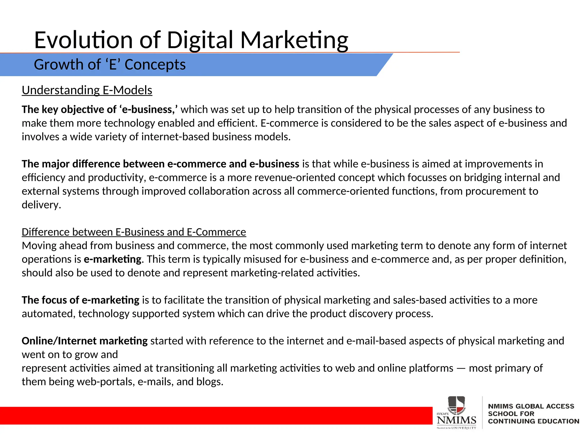 Evolution of Digital Marketing
Growth of ‘E’ Concepts
Understanding E-Models
The key objective of ‘e-business,’ which was set up to help transition of the physical processes of any business to
make them more technology enabled and efficient. E-commerce is considered to be the sales aspect of e-business and
involves a wide variety of internet-based business models.
The major difference between e-commerce and e-business is that while e-business is aimed at improvements in
efficiency and productivity, e-commerce is a more revenue-oriented concept which focusses on bridging internal and
external systems through improved collaboration across all commerce-oriented functions, from procurement to
delivery.
Difference between E-Business and E-Commerce
Moving ahead from business and commerce, the most commonly used marketing term to denote any form of internet
operations is e-marketing. This term is typically misused for e-business and e-commerce and, as per proper definition,
should also be used to denote and represent marketing-related activities.
The focus of e-marketing is to facilitate the transition of physical marketing and sales-based activities to a more
automated, technology supported system which can drive the product discovery process.
Online/Internet marketing started with reference to the internet and e-mail-based aspects of physical marketing and
went on to grow and
represent activities aimed at transitioning all marketing activities to web and online platforms — most primary of
them being web-portals, e-mails, and blogs.
 