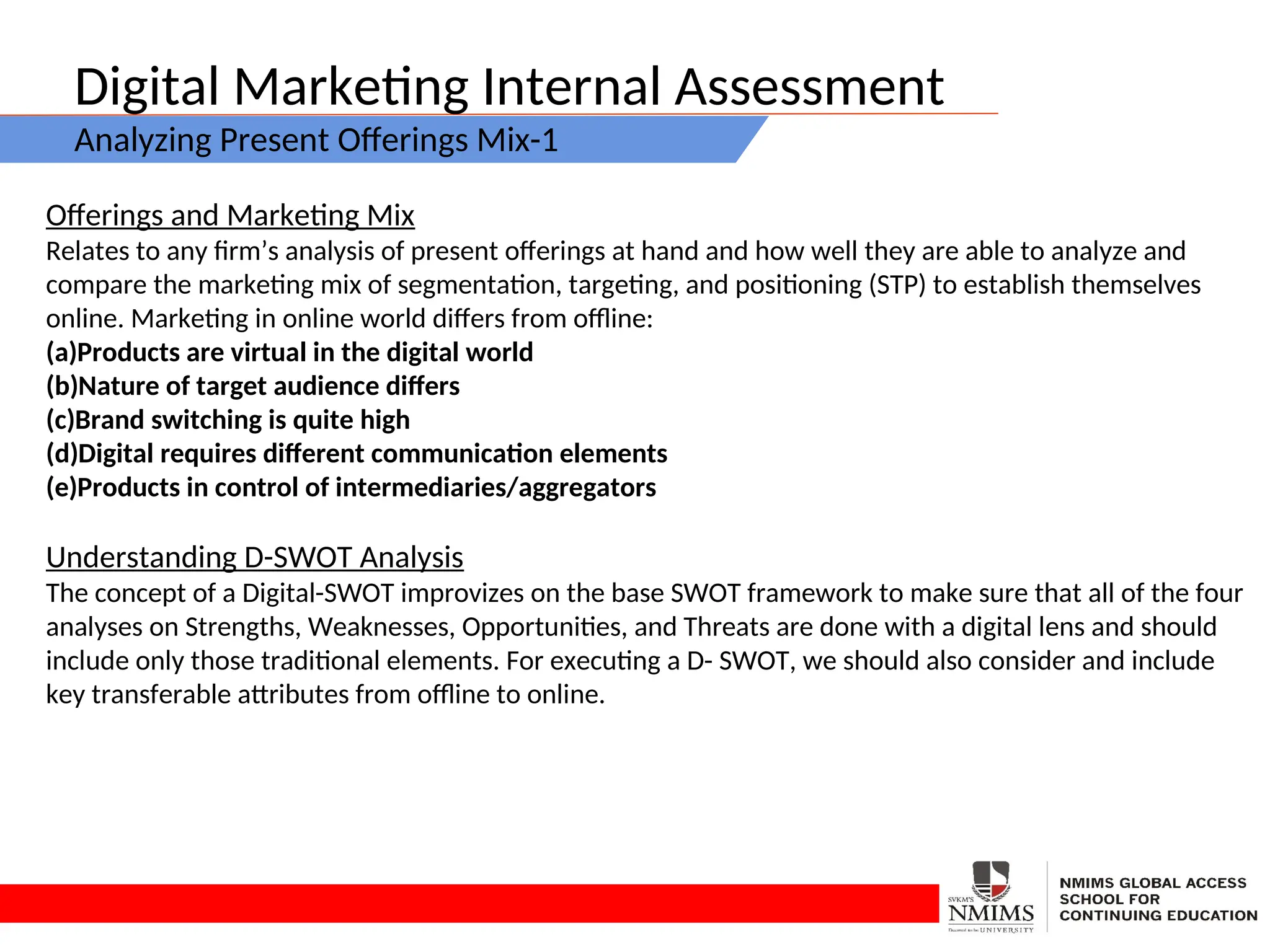 Digital Marketing Internal Assessment
Analyzing Present Offerings Mix-1
Offerings and Marketing Mix
Relates to any firm’s analysis of present offerings at hand and how well they are able to analyze and
compare the marketing mix of segmentation, targeting, and positioning (STP) to establish themselves
online. Marketing in online world differs from offline:
(a)Products are virtual in the digital world
(b)Nature of target audience differs
(c)Brand switching is quite high
(d)Digital requires different communication elements
(e)Products in control of intermediaries/aggregators
Understanding D-SWOT Analysis
The concept of a Digital-SWOT improvizes on the base SWOT framework to make sure that all of the four
analyses on Strengths, Weaknesses, Opportunities, and Threats are done with a digital lens and should
include only those traditional elements. For executing a D- SWOT, we should also consider and include
key transferable attributes from offline to online.
 