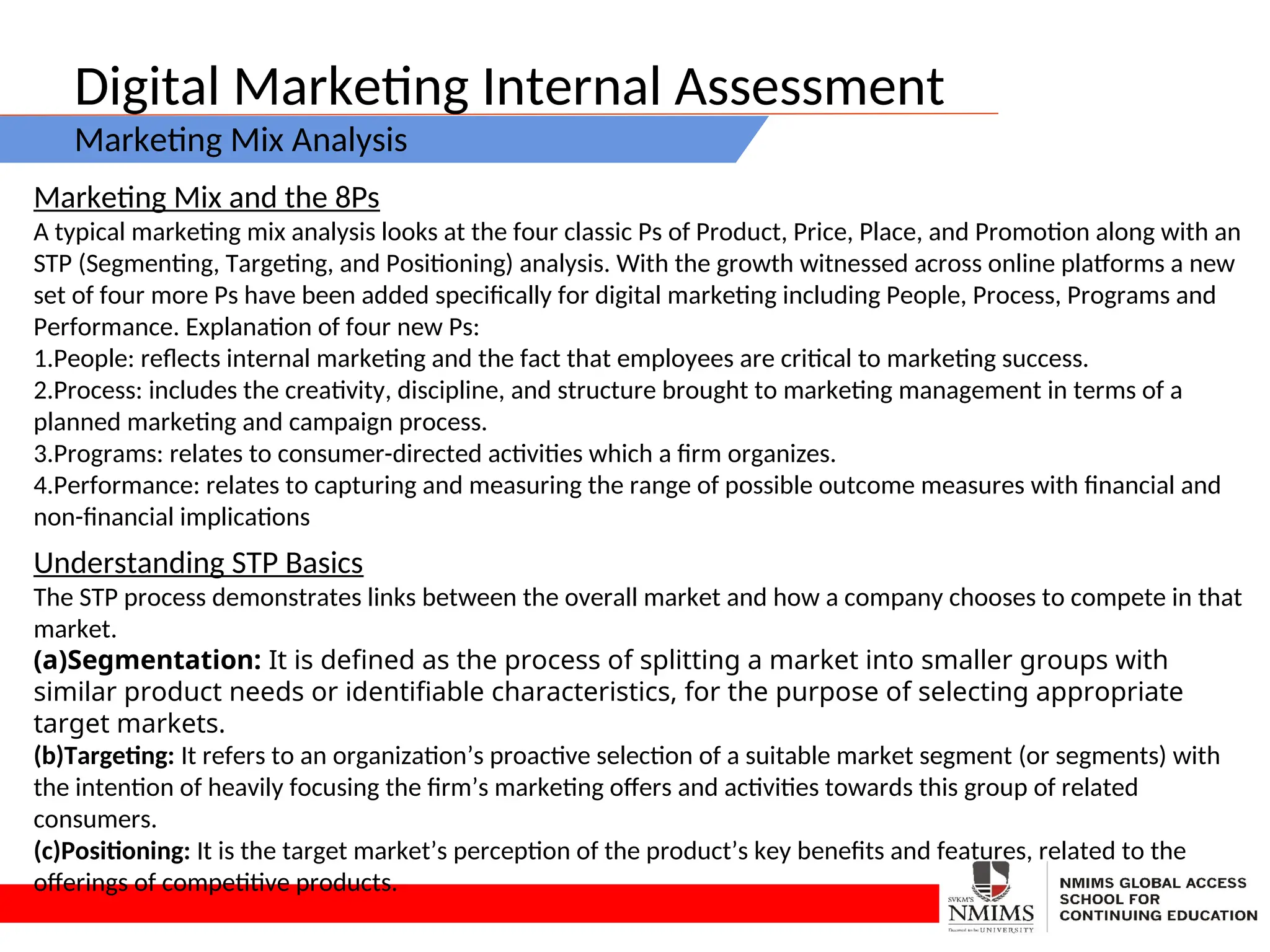 Digital Marketing Internal Assessment
Marketing Mix Analysis
Marketing Mix and the 8Ps
A typical marketing mix analysis looks at the four classic Ps of Product, Price, Place, and Promotion along with an
STP (Segmenting, Targeting, and Positioning) analysis. With the growth witnessed across online platforms a new
set of four more Ps have been added specifically for digital marketing including People, Process, Programs and
Performance. Explanation of four new Ps:
1.People: reflects internal marketing and the fact that employees are critical to marketing success.
2.Process: includes the creativity, discipline, and structure brought to marketing management in terms of a
planned marketing and campaign process.
3.Programs: relates to consumer-directed activities which a firm organizes.
4.Performance: relates to capturing and measuring the range of possible outcome measures with financial and
non-financial implications
Understanding STP Basics
The STP process demonstrates links between the overall market and how a company chooses to compete in that
market.
(a)Segmentation: It is defined as the process of splitting a market into smaller groups with
similar product needs or identifiable characteristics, for the purpose of selecting appropriate
target markets.
(b)Targeting: It refers to an organization’s proactive selection of a suitable market segment (or segments) with
the intention of heavily focusing the firm’s marketing offers and activities towards this group of related
consumers.
(c)Positioning: It is the target market’s perception of the product’s key benefits and features, related to the
offerings of competitive products.
 