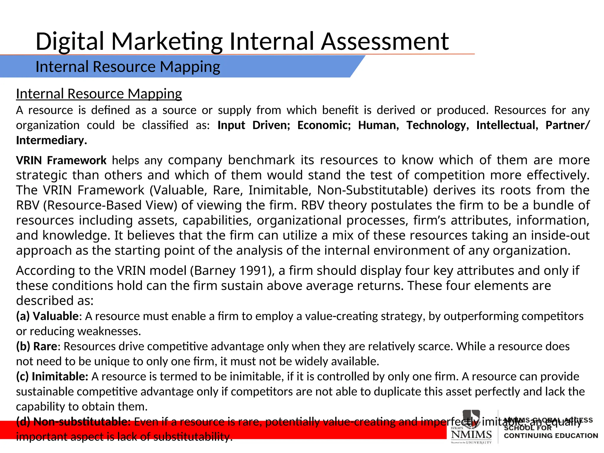 Digital Marketing Internal Assessment
Internal Resource Mapping
Internal Resource Mapping
A resource is defined as a source or supply from which benefit is derived or produced. Resources for any
organization could be classified as: Input Driven; Economic; Human, Technology, Intellectual, Partner/
Intermediary.
VRIN Framework helps any company benchmark its resources to know which of them are more
strategic than others and which of them would stand the test of competition more effectively.
The VRIN Framework (Valuable, Rare, Inimitable, Non-Substitutable) derives its roots from the
RBV (Resource-Based View) of viewing the firm. RBV theory postulates the firm to be a bundle of
resources including assets, capabilities, organizational processes, firm’s attributes, information,
and knowledge. It believes that the firm can utilize a mix of these resources taking an inside-out
approach as the starting point of the analysis of the internal environment of any organization.
According to the VRIN model (Barney 1991), a firm should display four key attributes and only if
these conditions hold can the firm sustain above average returns. These four elements are
described as:
(a) Valuable: A resource must enable a firm to employ a value-creating strategy, by outperforming competitors
or reducing weaknesses.
(b) Rare: Resources drive competitive advantage only when they are relatively scarce. While a resource does
not need to be unique to only one firm, it must not be widely available.
(c) Inimitable: A resource is termed to be inimitable, if it is controlled by only one firm. A resource can provide
sustainable competitive advantage only if competitors are not able to duplicate this asset perfectly and lack the
capability to obtain them.
(d) Non-substitutable: Even if a resource is rare, potentially value-creating and imperfectly imitable, an equally
important aspect is lack of substitutability.
 