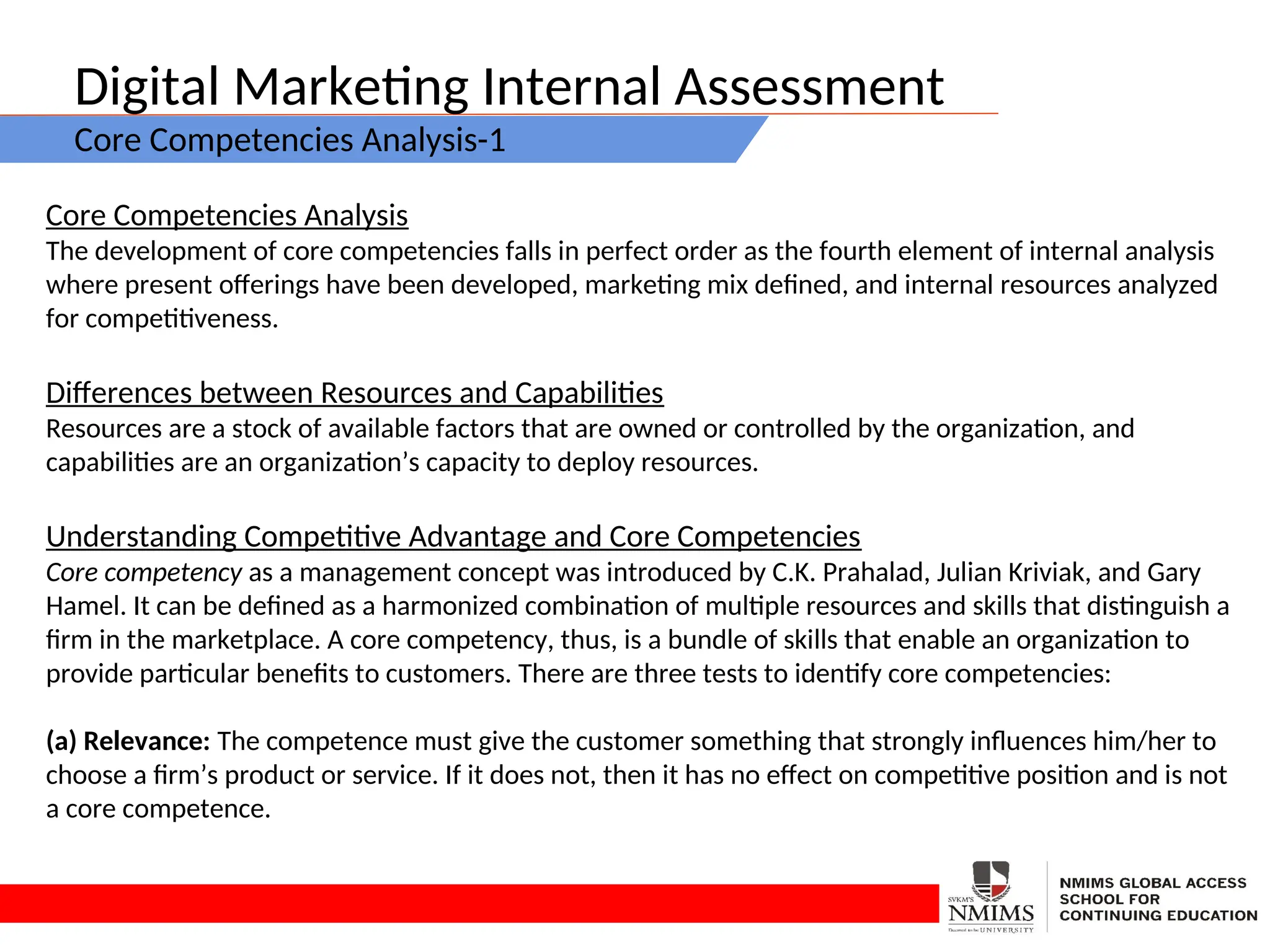 Digital Marketing Internal Assessment
Core Competencies Analysis-1
Core Competencies Analysis
The development of core competencies falls in perfect order as the fourth element of internal analysis
where present offerings have been developed, marketing mix defined, and internal resources analyzed
for competitiveness.
Differences between Resources and Capabilities
Resources are a stock of available factors that are owned or controlled by the organization, and
capabilities are an organization’s capacity to deploy resources.
Understanding Competitive Advantage and Core Competencies
Core competency as a management concept was introduced by C.K. Prahalad, Julian Kriviak, and Gary
Hamel. It can be defined as a harmonized combination of multiple resources and skills that distinguish a
firm in the marketplace. A core competency, thus, is a bundle of skills that enable an organization to
provide particular benefits to customers. There are three tests to identify core competencies:
(a) Relevance: The competence must give the customer something that strongly influences him/her to
choose a firm’s product or service. If it does not, then it has no effect on competitive position and is not
a core competence.
 