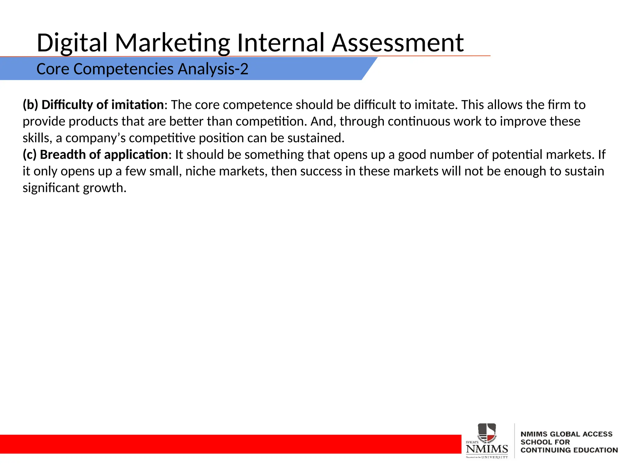 Digital Marketing Internal Assessment
Core Competencies Analysis-2
(b) Difficulty of imitation: The core competence should be difficult to imitate. This allows the firm to
provide products that are better than competition. And, through continuous work to improve these
skills, a company’s competitive position can be sustained.
(c) Breadth of application: It should be something that opens up a good number of potential markets. If
it only opens up a few small, niche markets, then success in these markets will not be enough to sustain
significant growth.
 