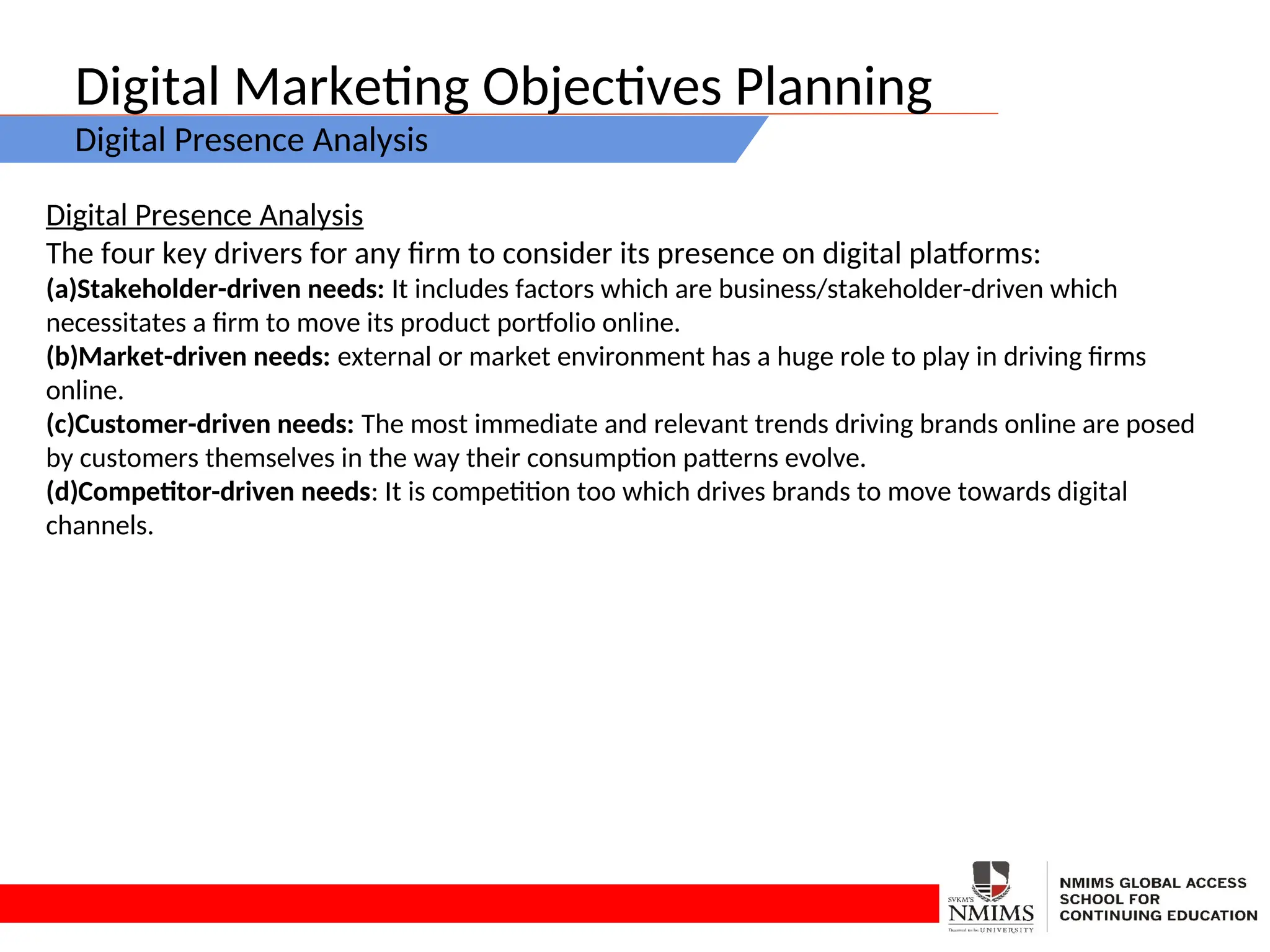 Digital Marketing Objectives Planning
Digital Presence Analysis
Digital Presence Analysis
The four key drivers for any firm to consider its presence on digital platforms:
(a)Stakeholder-driven needs: It includes factors which are business/stakeholder-driven which
necessitates a firm to move its product portfolio online.
(b)Market-driven needs: external or market environment has a huge role to play in driving firms
online.
(c)Customer-driven needs: The most immediate and relevant trends driving brands online are posed
by customers themselves in the way their consumption patterns evolve.
(d)Competitor-driven needs: It is competition too which drives brands to move towards digital
channels.
 