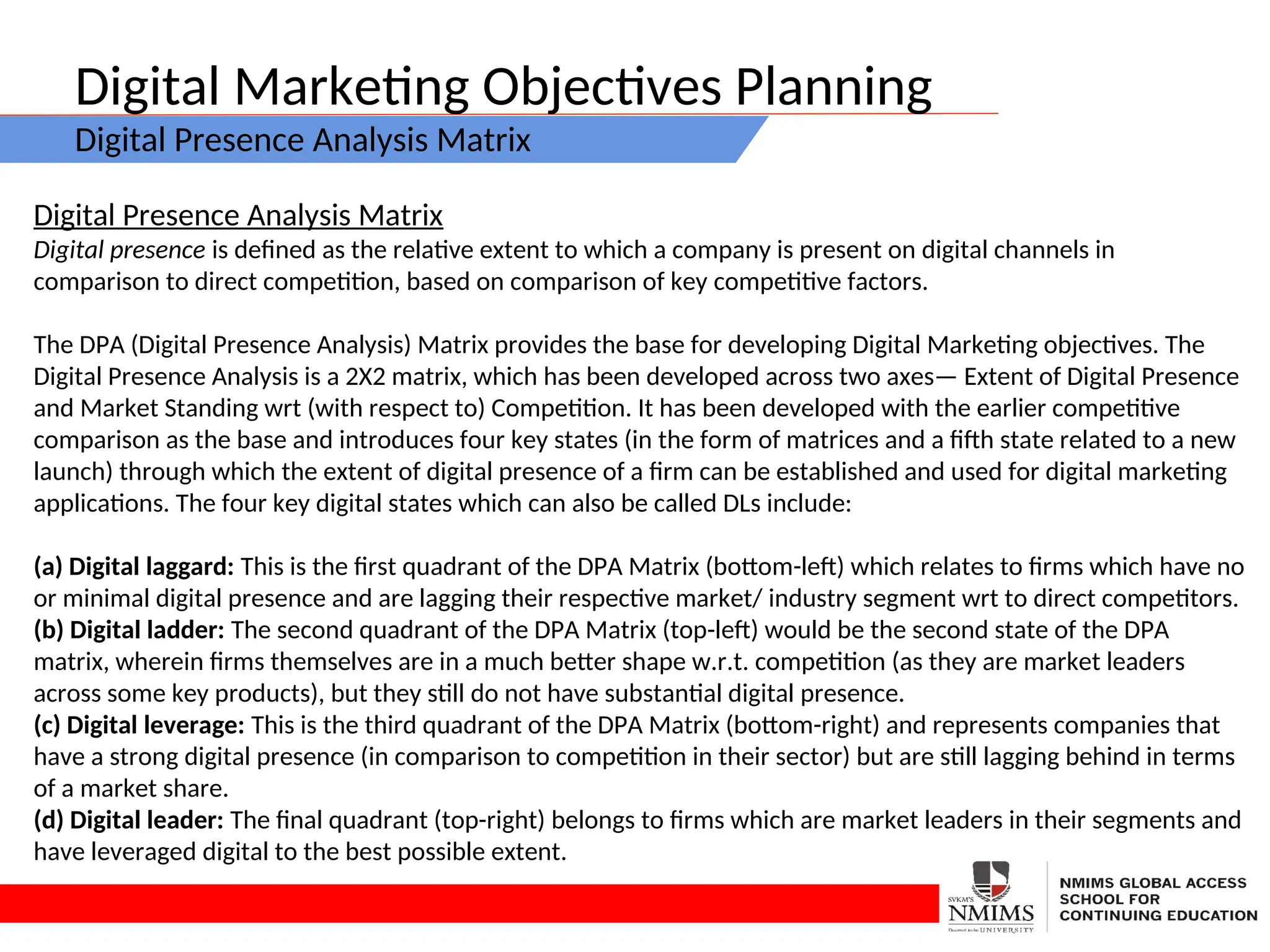 Digital Marketing Objectives Planning
Digital Presence Analysis Matrix
Digital Presence Analysis Matrix
Digital presence is defined as the relative extent to which a company is present on digital channels in
comparison to direct competition, based on comparison of key competitive factors.
The DPA (Digital Presence Analysis) Matrix provides the base for developing Digital Marketing objectives. The
Digital Presence Analysis is a 2X2 matrix, which has been developed across two axes— Extent of Digital Presence
and Market Standing wrt (with respect to) Competition. It has been developed with the earlier competitive
comparison as the base and introduces four key states (in the form of matrices and a fifth state related to a new
launch) through which the extent of digital presence of a firm can be established and used for digital marketing
applications. The four key digital states which can also be called DLs include:
(a) Digital laggard: This is the first quadrant of the DPA Matrix (bottom-left) which relates to firms which have no
or minimal digital presence and are lagging their respective market/ industry segment wrt to direct competitors.
(b) Digital ladder: The second quadrant of the DPA Matrix (top-left) would be the second state of the DPA
matrix, wherein firms themselves are in a much better shape w.r.t. competition (as they are market leaders
across some key products), but they still do not have substantial digital presence.
(c) Digital leverage: This is the third quadrant of the DPA Matrix (bottom-right) and represents companies that
have a strong digital presence (in comparison to competition in their sector) but are still lagging behind in terms
of a market share.
(d) Digital leader: The final quadrant (top-right) belongs to firms which are market leaders in their segments and
have leveraged digital to the best possible extent.
 
