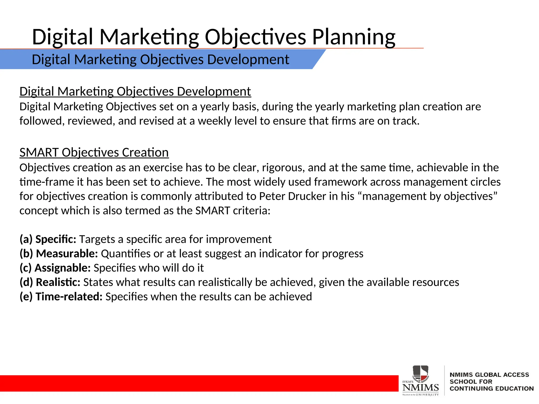 Digital Marketing Objectives Planning
Digital Marketing Objectives Development
Digital Marketing Objectives Development
Digital Marketing Objectives set on a yearly basis, during the yearly marketing plan creation are
followed, reviewed, and revised at a weekly level to ensure that firms are on track.
SMART Objectives Creation
Objectives creation as an exercise has to be clear, rigorous, and at the same time, achievable in the
time-frame it has been set to achieve. The most widely used framework across management circles
for objectives creation is commonly attributed to Peter Drucker in his “management by objectives”
concept which is also termed as the SMART criteria:
(a) Specific: Targets a specific area for improvement
(b) Measurable: Quantifies or at least suggest an indicator for progress
(c) Assignable: Specifies who will do it
(d) Realistic: States what results can realistically be achieved, given the available resources
(e) Time-related: Specifies when the results can be achieved
 
