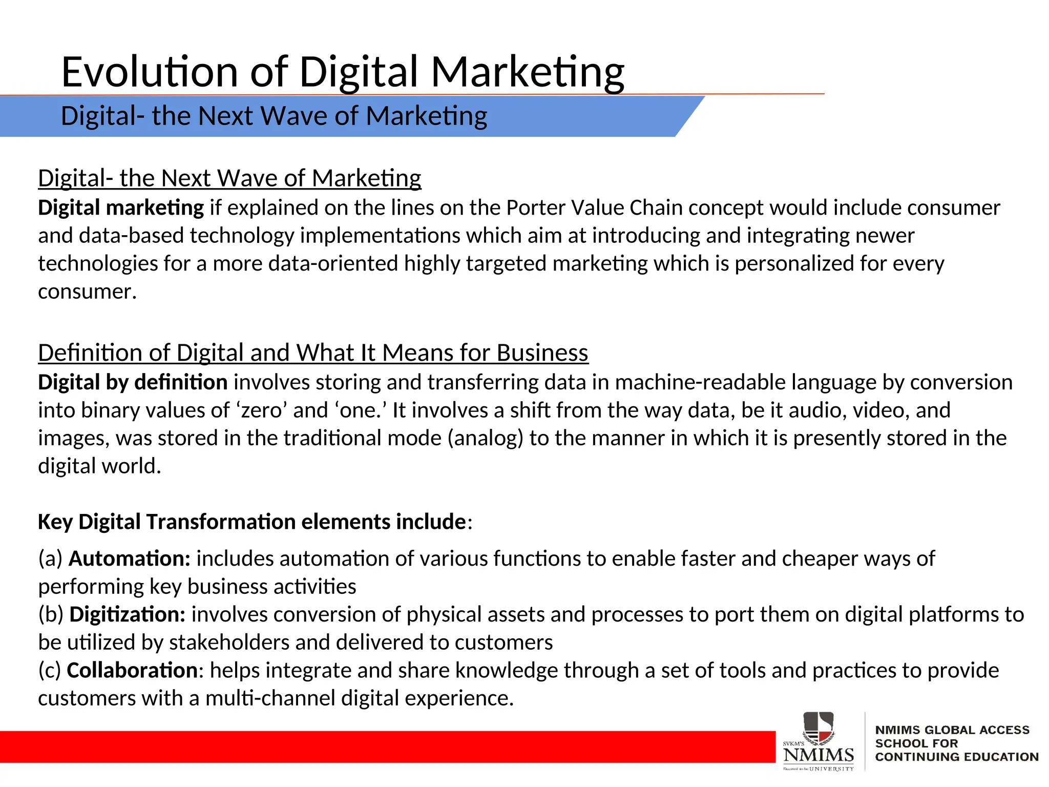 Evolution of Digital Marketing
Digital- the Next Wave of Marketing
Digital- the Next Wave of Marketing
Digital marketing if explained on the lines on the Porter Value Chain concept would include consumer
and data-based technology implementations which aim at introducing and integrating newer
technologies for a more data-oriented highly targeted marketing which is personalized for every
consumer.
Definition of Digital and What It Means for Business
Digital by definition involves storing and transferring data in machine-readable language by conversion
into binary values of ‘zero’ and ‘one.’ It involves a shift from the way data, be it audio, video, and
images, was stored in the traditional mode (analog) to the manner in which it is presently stored in the
digital world.
Key Digital Transformation elements include:
(a) Automation: includes automation of various functions to enable faster and cheaper ways of
performing key business activities
(b) Digitization: involves conversion of physical assets and processes to port them on digital platforms to
be utilized by stakeholders and delivered to customers
(c) Collaboration: helps integrate and share knowledge through a set of tools and practices to provide
customers with a multi-channel digital experience.
 