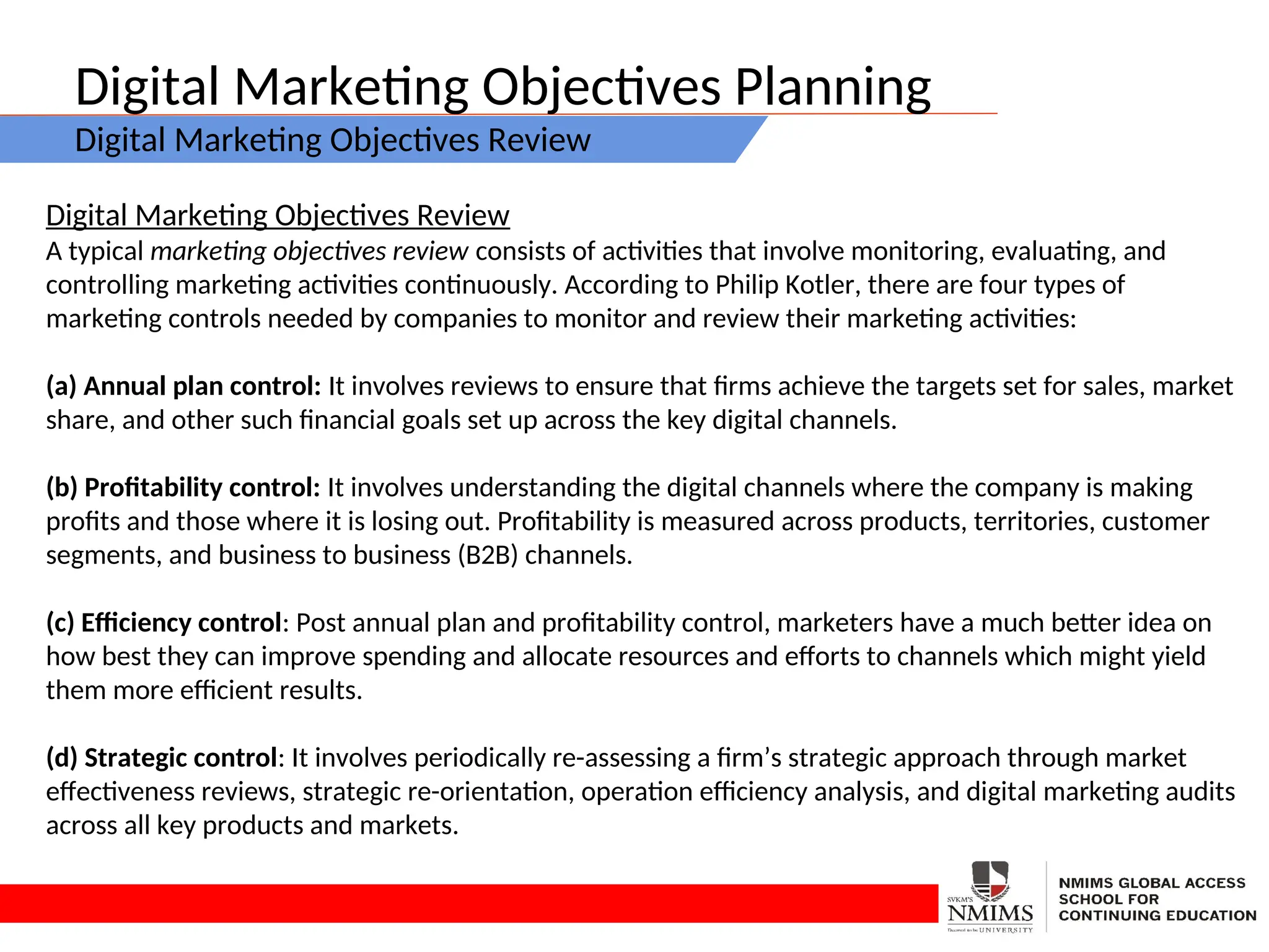 Digital Marketing Objectives Planning
Digital Marketing Objectives Review
Digital Marketing Objectives Review
A typical marketing objectives review consists of activities that involve monitoring, evaluating, and
controlling marketing activities continuously. According to Philip Kotler, there are four types of
marketing controls needed by companies to monitor and review their marketing activities:
(a) Annual plan control: It involves reviews to ensure that firms achieve the targets set for sales, market
share, and other such financial goals set up across the key digital channels.
(b) Profitability control: It involves understanding the digital channels where the company is making
profits and those where it is losing out. Profitability is measured across products, territories, customer
segments, and business to business (B2B) channels.
(c) Efficiency control: Post annual plan and profitability control, marketers have a much better idea on
how best they can improve spending and allocate resources and efforts to channels which might yield
them more efficient results.
(d) Strategic control: It involves periodically re-assessing a firm’s strategic approach through market
effectiveness reviews, strategic re-orientation, operation efficiency analysis, and digital marketing audits
across all key products and markets.
 
