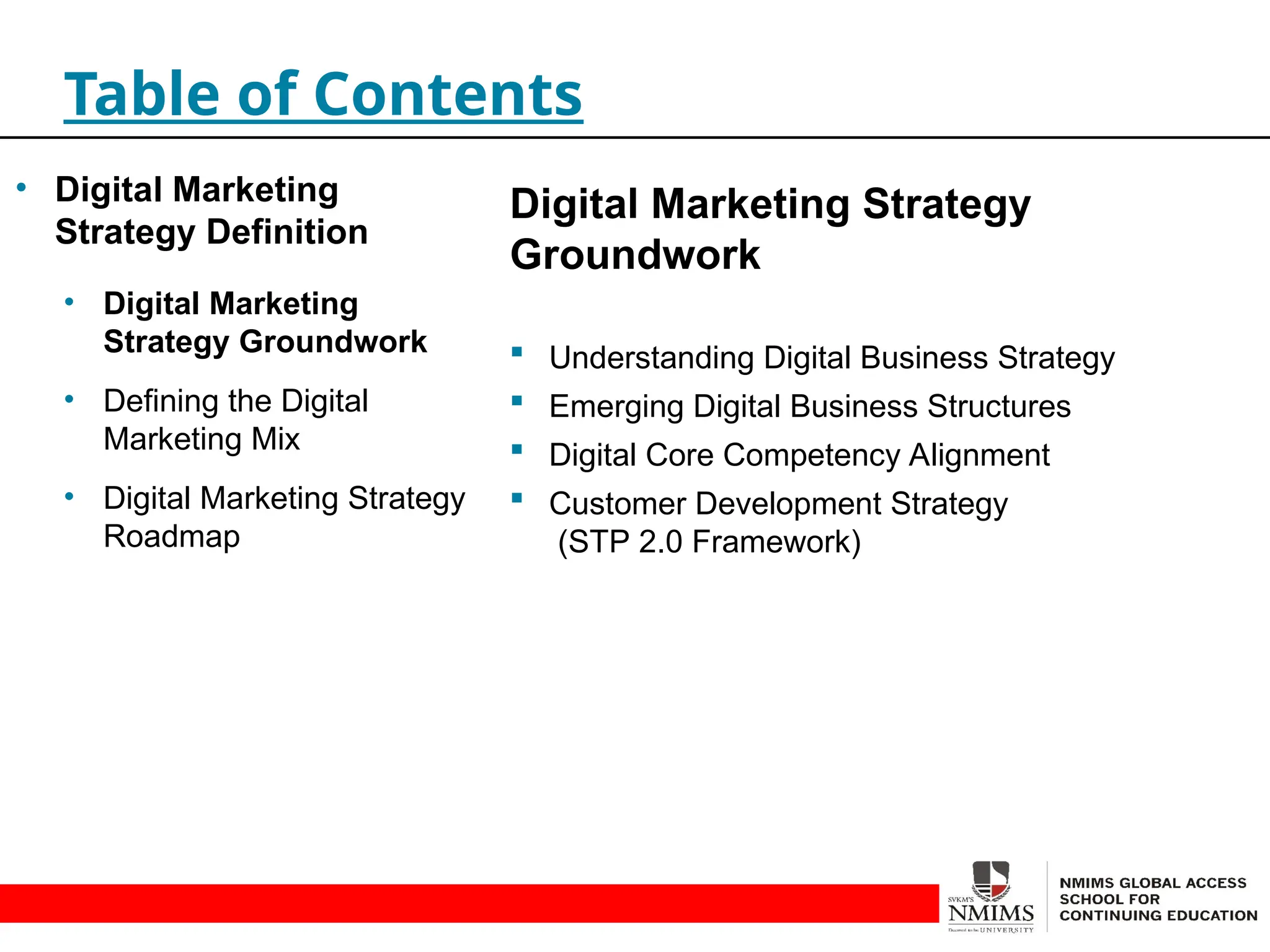 Digital Marketing Strategy
Groundwork
 Understanding Digital Business Strategy
 Emerging Digital Business Structures
 Digital Core Competency Alignment
 Customer Development Strategy
(STP 2.0 Framework)
Table of Contents
• Digital Marketing
Strategy Definition
• Digital Marketing
Strategy Groundwork
• Defining the Digital
Marketing Mix
• Digital Marketing Strategy
Roadmap
 