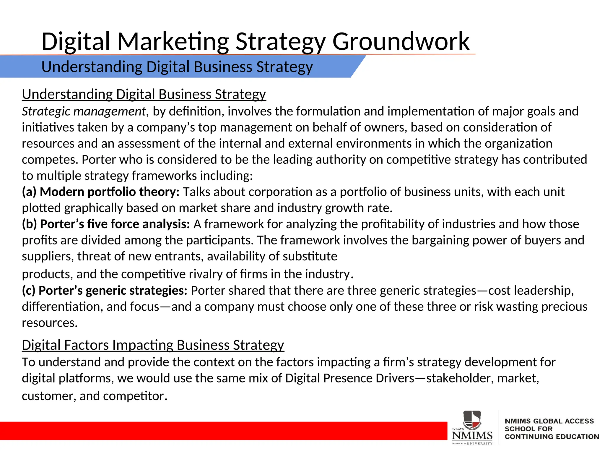 Digital Marketing Strategy Groundwork
Understanding Digital Business Strategy
Understanding Digital Business Strategy
Strategic management, by definition, involves the formulation and implementation of major goals and
initiatives taken by a company’s top management on behalf of owners, based on consideration of
resources and an assessment of the internal and external environments in which the organization
competes. Porter who is considered to be the leading authority on competitive strategy has contributed
to multiple strategy frameworks including:
(a) Modern portfolio theory: Talks about corporation as a portfolio of business units, with each unit
plotted graphically based on market share and industry growth rate.
(b) Porter’s five force analysis: A framework for analyzing the profitability of industries and how those
profits are divided among the participants. The framework involves the bargaining power of buyers and
suppliers, threat of new entrants, availability of substitute
products, and the competitive rivalry of firms in the industry.
(c) Porter’s generic strategies: Porter shared that there are three generic strategies—cost leadership,
differentiation, and focus—and a company must choose only one of these three or risk wasting precious
resources.
Digital Factors Impacting Business Strategy
To understand and provide the context on the factors impacting a firm’s strategy development for
digital platforms, we would use the same mix of Digital Presence Drivers—stakeholder, market,
customer, and competitor.
 