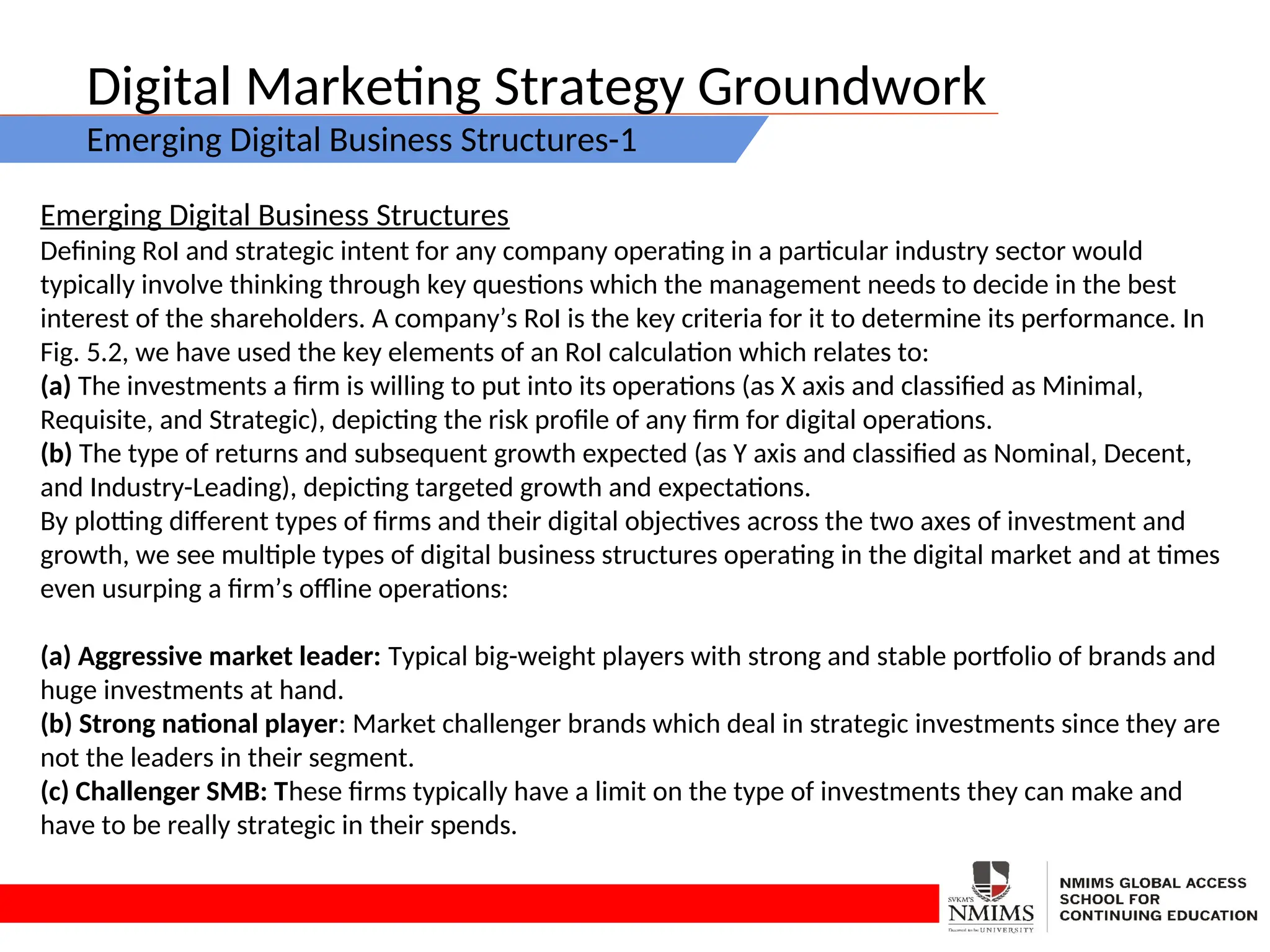 Digital Marketing Strategy Groundwork
Emerging Digital Business Structures-1
Emerging Digital Business Structures
Defining RoI and strategic intent for any company operating in a particular industry sector would
typically involve thinking through key questions which the management needs to decide in the best
interest of the shareholders. A company’s RoI is the key criteria for it to determine its performance. In
Fig. 5.2, we have used the key elements of an RoI calculation which relates to:
(a) The investments a firm is willing to put into its operations (as X axis and classified as Minimal,
Requisite, and Strategic), depicting the risk profile of any firm for digital operations.
(b) The type of returns and subsequent growth expected (as Y axis and classified as Nominal, Decent,
and Industry-Leading), depicting targeted growth and expectations.
By plotting different types of firms and their digital objectives across the two axes of investment and
growth, we see multiple types of digital business structures operating in the digital market and at times
even usurping a firm’s offline operations:
(a) Aggressive market leader: Typical big-weight players with strong and stable portfolio of brands and
huge investments at hand.
(b) Strong national player: Market challenger brands which deal in strategic investments since they are
not the leaders in their segment.
(c) Challenger SMB: These firms typically have a limit on the type of investments they can make and
have to be really strategic in their spends.
 