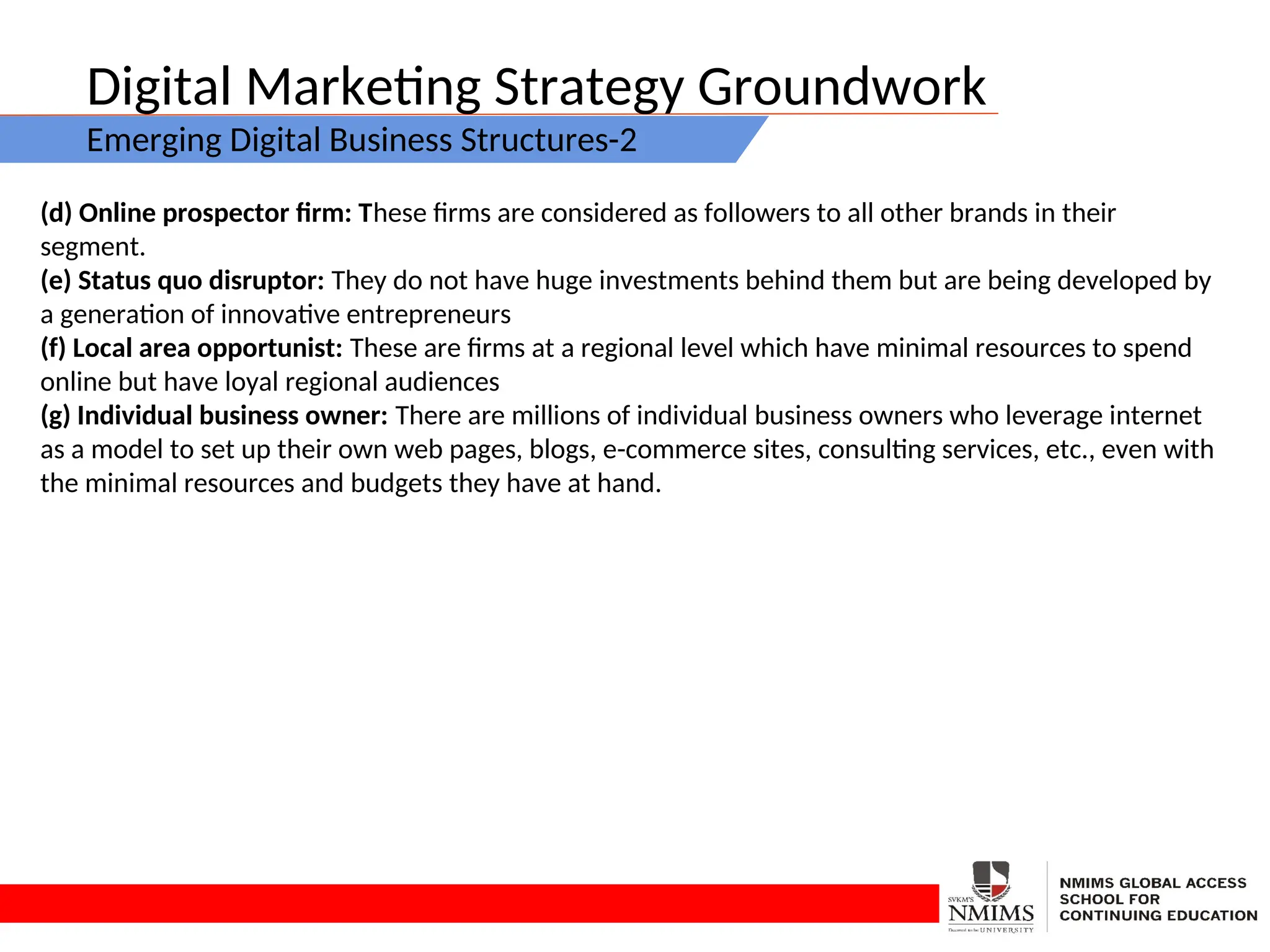 Digital Marketing Strategy Groundwork
Emerging Digital Business Structures-2
(d) Online prospector firm: These firms are considered as followers to all other brands in their
segment.
(e) Status quo disruptor: They do not have huge investments behind them but are being developed by
a generation of innovative entrepreneurs
(f) Local area opportunist: These are firms at a regional level which have minimal resources to spend
online but have loyal regional audiences
(g) Individual business owner: There are millions of individual business owners who leverage internet
as a model to set up their own web pages, blogs, e-commerce sites, consulting services, etc., even with
the minimal resources and budgets they have at hand.
 